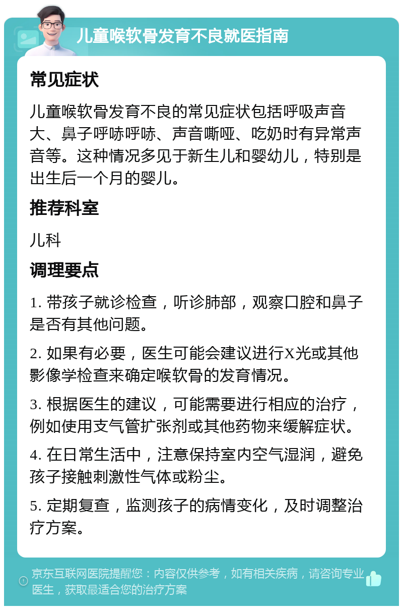 儿童喉软骨发育不良就医指南 常见症状 儿童喉软骨发育不良的常见症状包括呼吸声音大、鼻子呼哧呼哧、声音嘶哑、吃奶时有异常声音等。这种情况多见于新生儿和婴幼儿，特别是出生后一个月的婴儿。 推荐科室 儿科 调理要点 1. 带孩子就诊检查，听诊肺部，观察口腔和鼻子是否有其他问题。 2. 如果有必要，医生可能会建议进行X光或其他影像学检查来确定喉软骨的发育情况。 3. 根据医生的建议，可能需要进行相应的治疗，例如使用支气管扩张剂或其他药物来缓解症状。 4. 在日常生活中，注意保持室内空气湿润，避免孩子接触刺激性气体或粉尘。 5. 定期复查，监测孩子的病情变化，及时调整治疗方案。