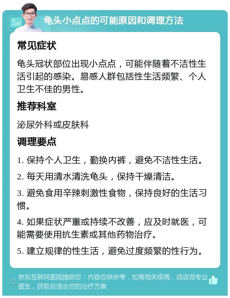 龟头小点点的可能原因和调理方法 常见症状 龟头冠状部位出现小点点，可能伴随着不洁性生活引起的感染。易感人群包括性生活频繁、个人卫生不佳的男性。 推荐科室 泌尿外科或皮肤科 调理要点 1. 保持个人卫生，勤换内裤，避免不洁性生活。 2. 每天用清水清洗龟头，保持干燥清洁。 3. 避免食用辛辣刺激性食物，保持良好的生活习惯。 4. 如果症状严重或持续不改善，应及时就医，可能需要使用抗生素或其他药物治疗。 5. 建立规律的性生活，避免过度频繁的性行为。