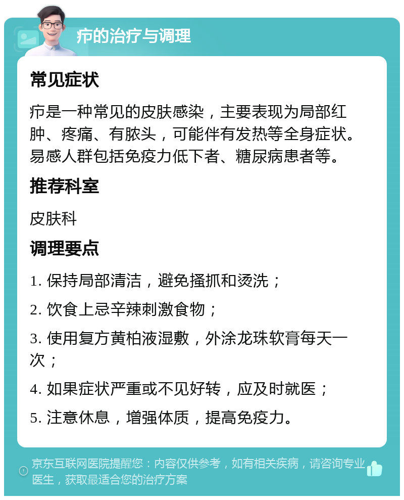 疖的治疗与调理 常见症状 疖是一种常见的皮肤感染，主要表现为局部红肿、疼痛、有脓头，可能伴有发热等全身症状。易感人群包括免疫力低下者、糖尿病患者等。 推荐科室 皮肤科 调理要点 1. 保持局部清洁，避免搔抓和烫洗； 2. 饮食上忌辛辣刺激食物； 3. 使用复方黄柏液湿敷，外涂龙珠软膏每天一次； 4. 如果症状严重或不见好转，应及时就医； 5. 注意休息，增强体质，提高免疫力。