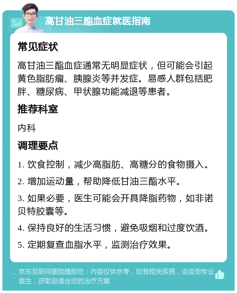 高甘油三酯血症就医指南 常见症状 高甘油三酯血症通常无明显症状，但可能会引起黄色脂肪瘤、胰腺炎等并发症。易感人群包括肥胖、糖尿病、甲状腺功能减退等患者。 推荐科室 内科 调理要点 1. 饮食控制，减少高脂肪、高糖分的食物摄入。 2. 增加运动量，帮助降低甘油三酯水平。 3. 如果必要，医生可能会开具降脂药物，如非诺贝特胶囊等。 4. 保持良好的生活习惯，避免吸烟和过度饮酒。 5. 定期复查血脂水平，监测治疗效果。