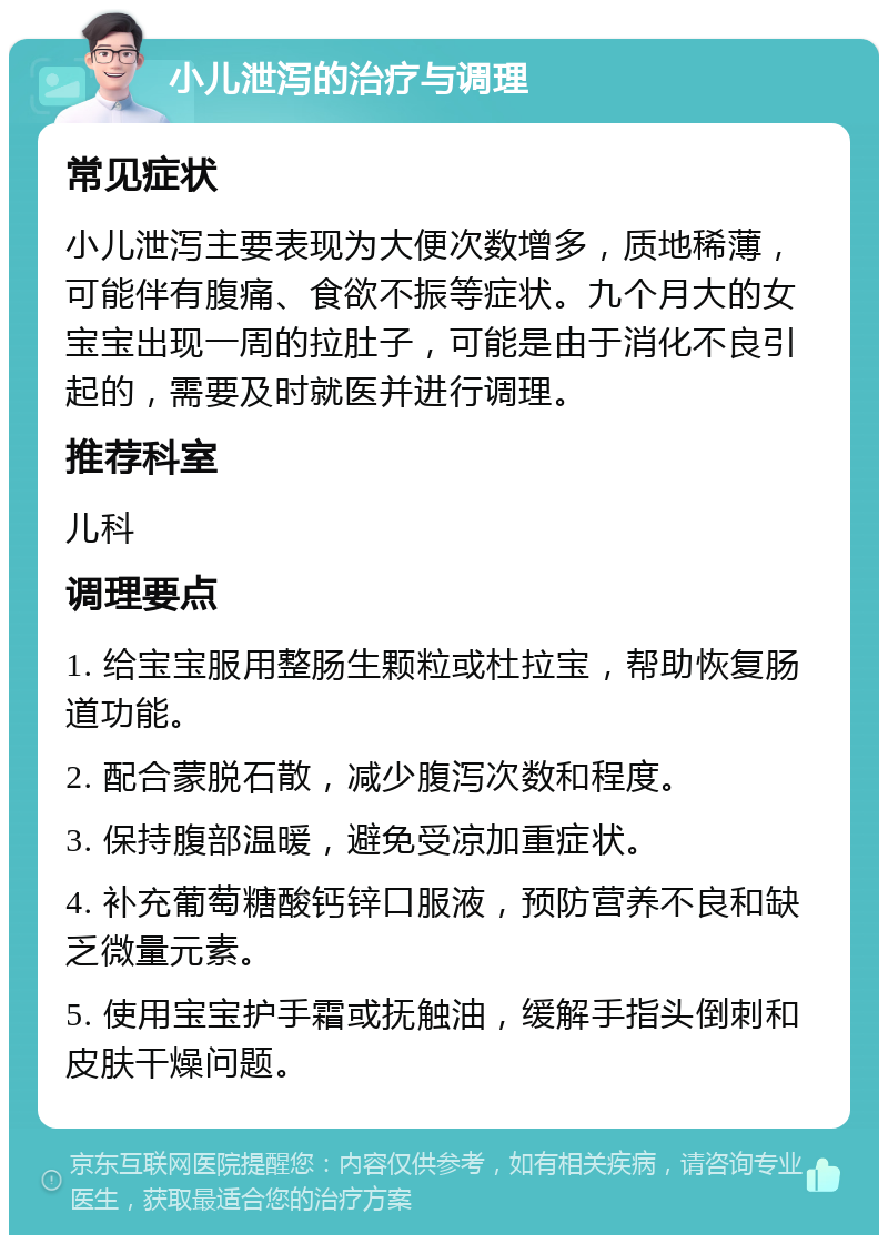 小儿泄泻的治疗与调理 常见症状 小儿泄泻主要表现为大便次数增多，质地稀薄，可能伴有腹痛、食欲不振等症状。九个月大的女宝宝出现一周的拉肚子，可能是由于消化不良引起的，需要及时就医并进行调理。 推荐科室 儿科 调理要点 1. 给宝宝服用整肠生颗粒或杜拉宝，帮助恢复肠道功能。 2. 配合蒙脱石散，减少腹泻次数和程度。 3. 保持腹部温暖，避免受凉加重症状。 4. 补充葡萄糖酸钙锌口服液，预防营养不良和缺乏微量元素。 5. 使用宝宝护手霜或抚触油，缓解手指头倒刺和皮肤干燥问题。