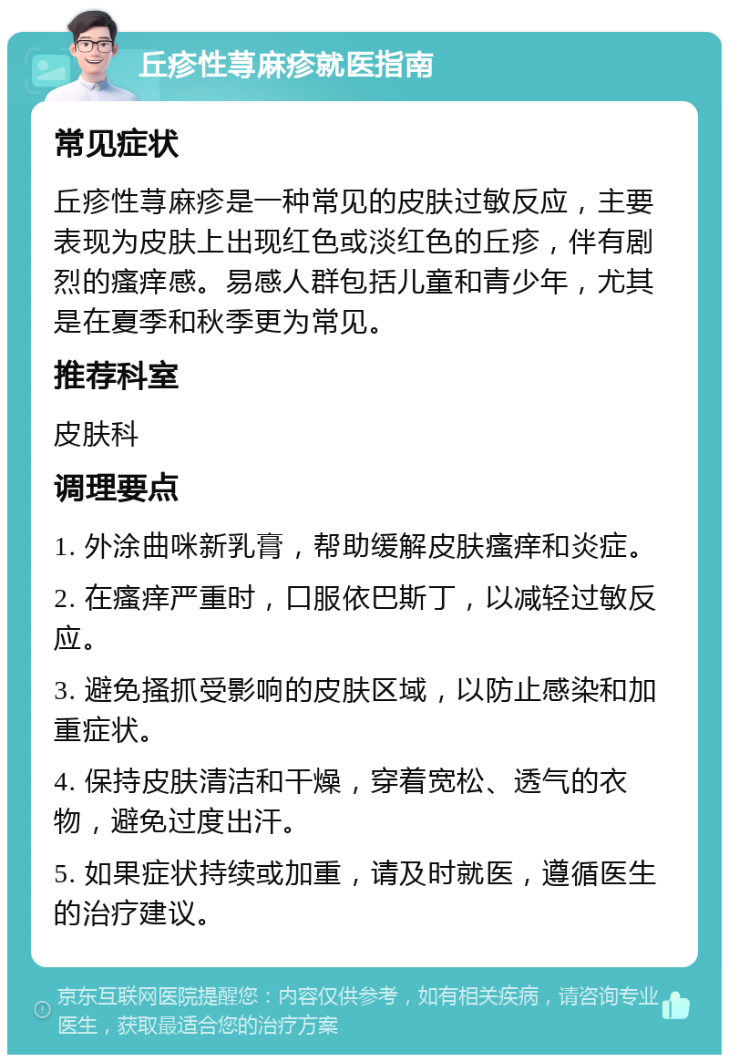 丘疹性荨麻疹就医指南 常见症状 丘疹性荨麻疹是一种常见的皮肤过敏反应，主要表现为皮肤上出现红色或淡红色的丘疹，伴有剧烈的瘙痒感。易感人群包括儿童和青少年，尤其是在夏季和秋季更为常见。 推荐科室 皮肤科 调理要点 1. 外涂曲咪新乳膏，帮助缓解皮肤瘙痒和炎症。 2. 在瘙痒严重时，口服依巴斯丁，以减轻过敏反应。 3. 避免搔抓受影响的皮肤区域，以防止感染和加重症状。 4. 保持皮肤清洁和干燥，穿着宽松、透气的衣物，避免过度出汗。 5. 如果症状持续或加重，请及时就医，遵循医生的治疗建议。