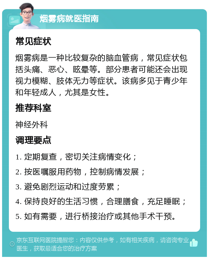 烟雾病就医指南 常见症状 烟雾病是一种比较复杂的脑血管病，常见症状包括头痛、恶心、眩晕等。部分患者可能还会出现视力模糊、肢体无力等症状。该病多见于青少年和年轻成人，尤其是女性。 推荐科室 神经外科 调理要点 1. 定期复查，密切关注病情变化； 2. 按医嘱服用药物，控制病情发展； 3. 避免剧烈运动和过度劳累； 4. 保持良好的生活习惯，合理膳食，充足睡眠； 5. 如有需要，进行桥接治疗或其他手术干预。