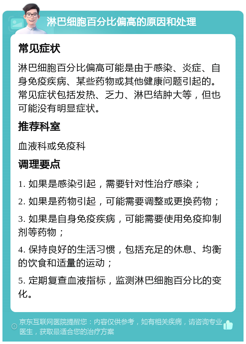 淋巴细胞百分比偏高的原因和处理 常见症状 淋巴细胞百分比偏高可能是由于感染、炎症、自身免疫疾病、某些药物或其他健康问题引起的。常见症状包括发热、乏力、淋巴结肿大等，但也可能没有明显症状。 推荐科室 血液科或免疫科 调理要点 1. 如果是感染引起，需要针对性治疗感染； 2. 如果是药物引起，可能需要调整或更换药物； 3. 如果是自身免疫疾病，可能需要使用免疫抑制剂等药物； 4. 保持良好的生活习惯，包括充足的休息、均衡的饮食和适量的运动； 5. 定期复查血液指标，监测淋巴细胞百分比的变化。