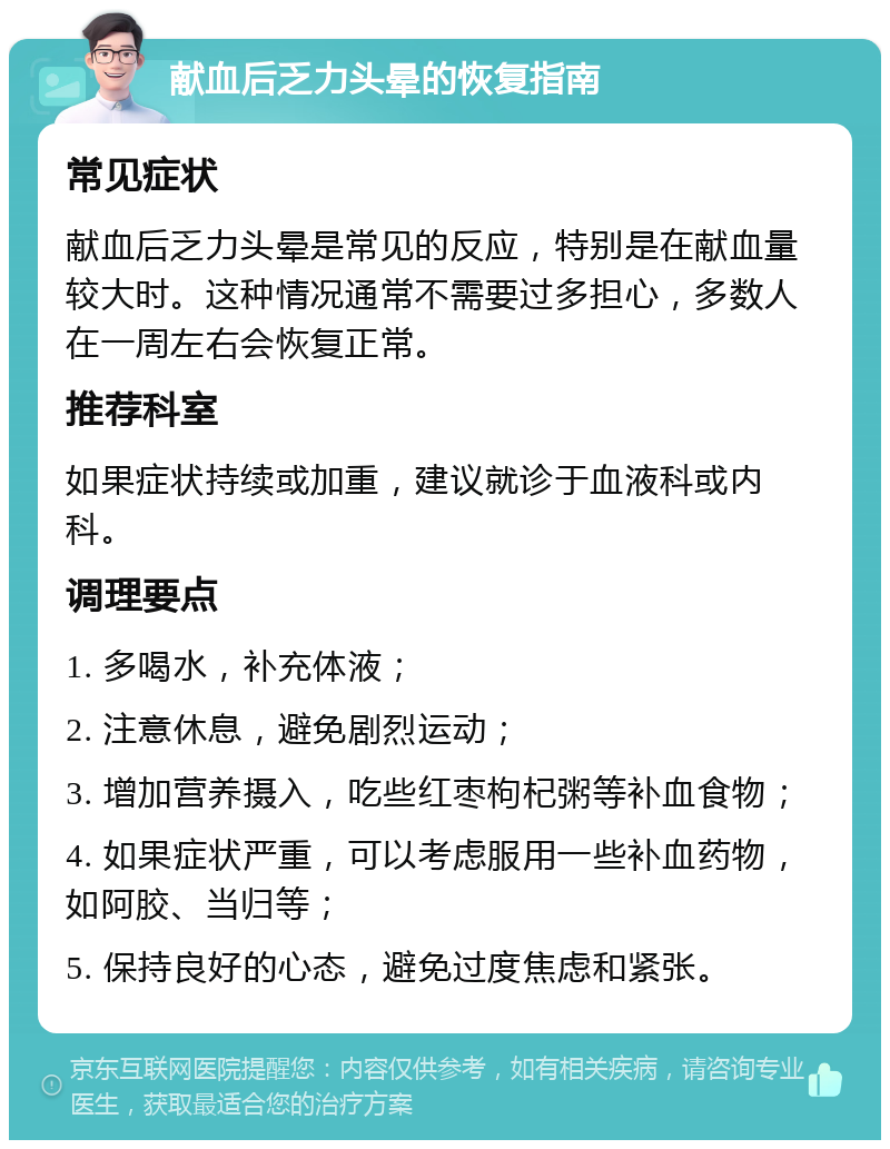 献血后乏力头晕的恢复指南 常见症状 献血后乏力头晕是常见的反应，特别是在献血量较大时。这种情况通常不需要过多担心，多数人在一周左右会恢复正常。 推荐科室 如果症状持续或加重，建议就诊于血液科或内科。 调理要点 1. 多喝水，补充体液； 2. 注意休息，避免剧烈运动； 3. 增加营养摄入，吃些红枣枸杞粥等补血食物； 4. 如果症状严重，可以考虑服用一些补血药物，如阿胶、当归等； 5. 保持良好的心态，避免过度焦虑和紧张。