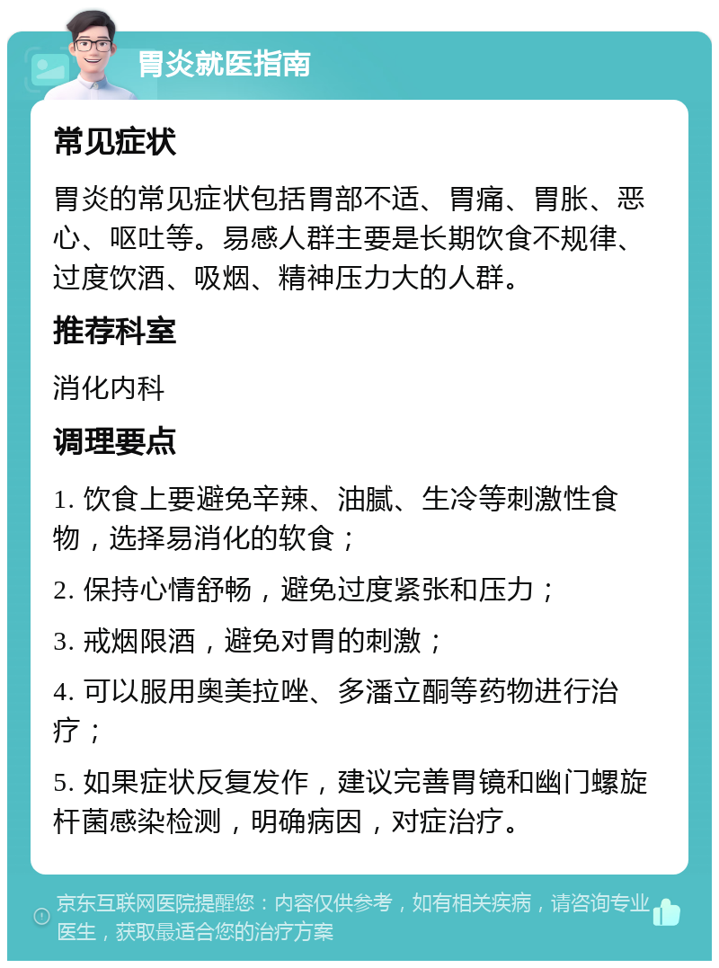 胃炎就医指南 常见症状 胃炎的常见症状包括胃部不适、胃痛、胃胀、恶心、呕吐等。易感人群主要是长期饮食不规律、过度饮酒、吸烟、精神压力大的人群。 推荐科室 消化内科 调理要点 1. 饮食上要避免辛辣、油腻、生冷等刺激性食物，选择易消化的软食； 2. 保持心情舒畅，避免过度紧张和压力； 3. 戒烟限酒，避免对胃的刺激； 4. 可以服用奥美拉唑、多潘立酮等药物进行治疗； 5. 如果症状反复发作，建议完善胃镜和幽门螺旋杆菌感染检测，明确病因，对症治疗。