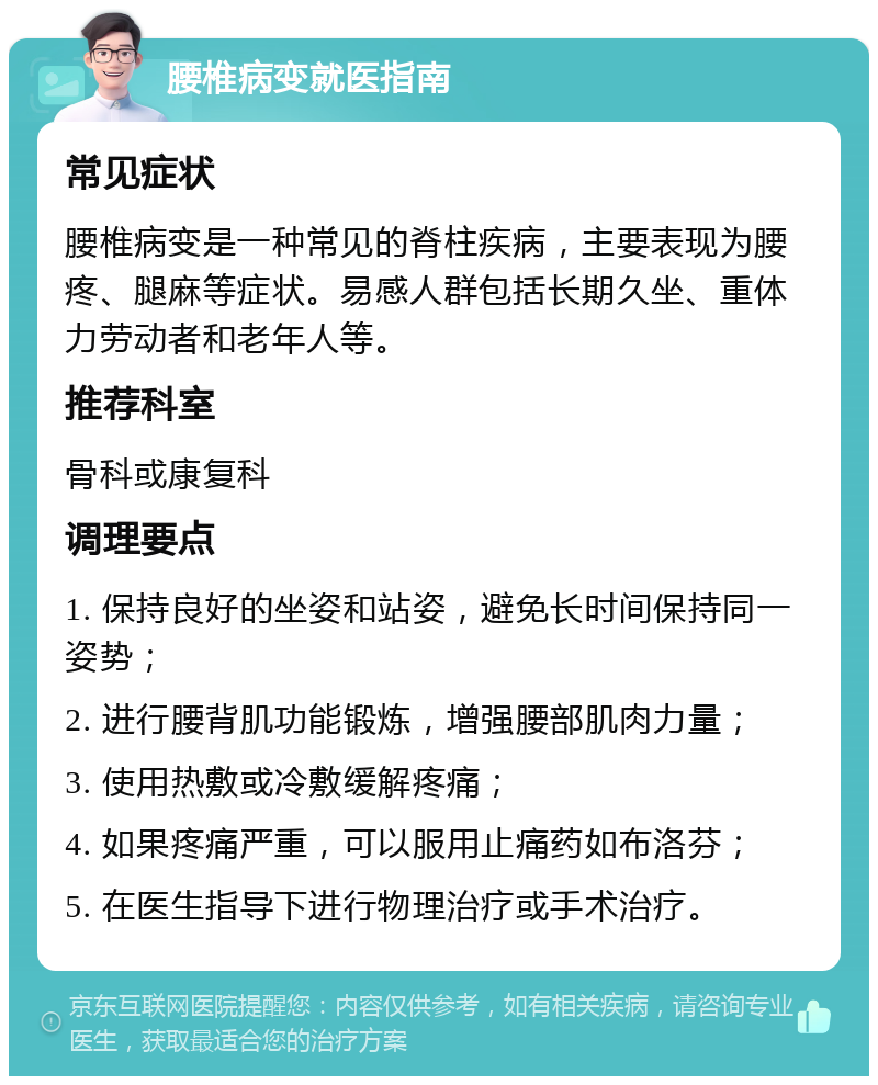 腰椎病变就医指南 常见症状 腰椎病变是一种常见的脊柱疾病，主要表现为腰疼、腿麻等症状。易感人群包括长期久坐、重体力劳动者和老年人等。 推荐科室 骨科或康复科 调理要点 1. 保持良好的坐姿和站姿，避免长时间保持同一姿势； 2. 进行腰背肌功能锻炼，增强腰部肌肉力量； 3. 使用热敷或冷敷缓解疼痛； 4. 如果疼痛严重，可以服用止痛药如布洛芬； 5. 在医生指导下进行物理治疗或手术治疗。