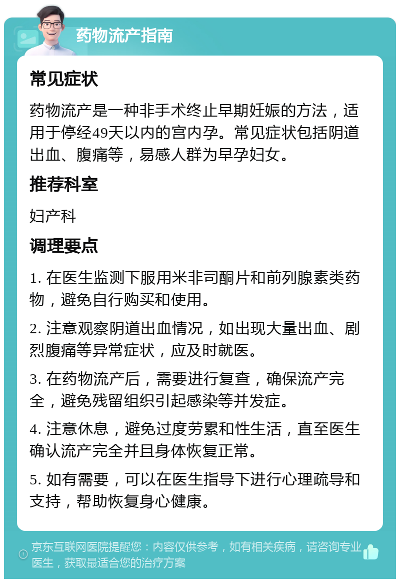 药物流产指南 常见症状 药物流产是一种非手术终止早期妊娠的方法，适用于停经49天以内的宫内孕。常见症状包括阴道出血、腹痛等，易感人群为早孕妇女。 推荐科室 妇产科 调理要点 1. 在医生监测下服用米非司酮片和前列腺素类药物，避免自行购买和使用。 2. 注意观察阴道出血情况，如出现大量出血、剧烈腹痛等异常症状，应及时就医。 3. 在药物流产后，需要进行复查，确保流产完全，避免残留组织引起感染等并发症。 4. 注意休息，避免过度劳累和性生活，直至医生确认流产完全并且身体恢复正常。 5. 如有需要，可以在医生指导下进行心理疏导和支持，帮助恢复身心健康。