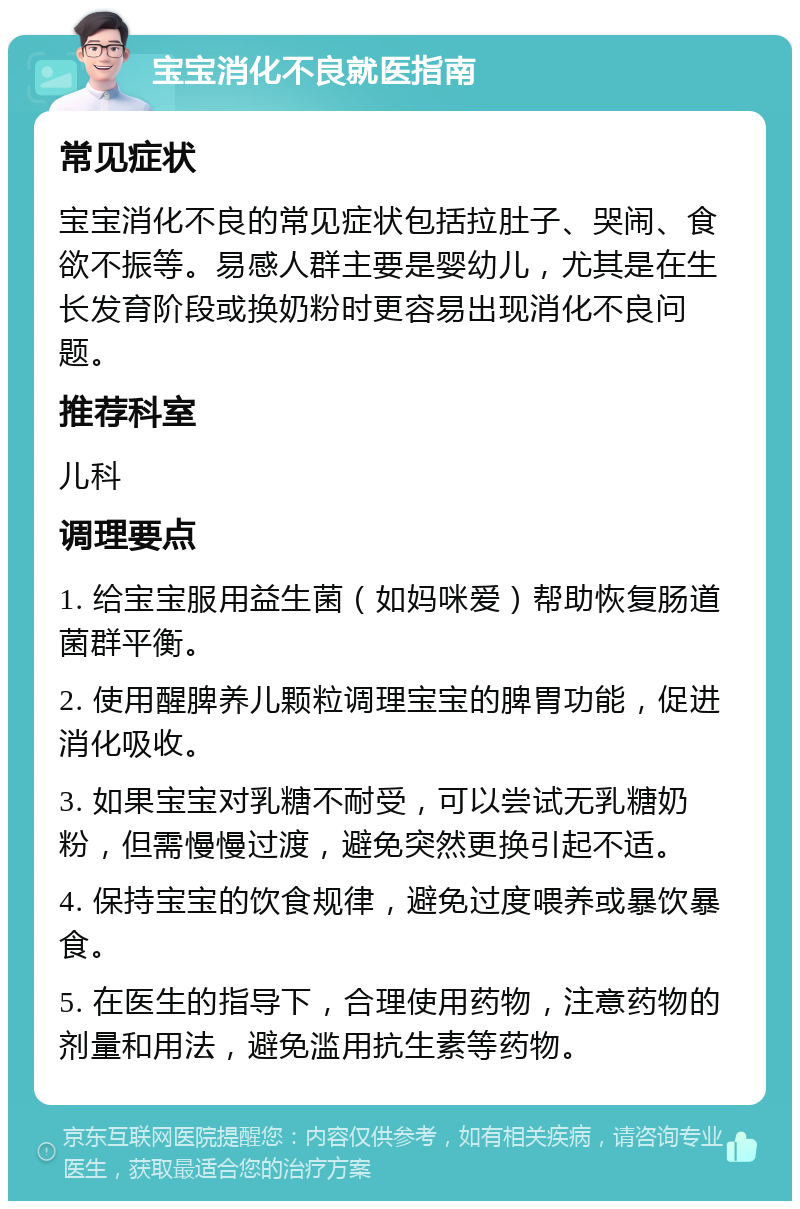 宝宝消化不良就医指南 常见症状 宝宝消化不良的常见症状包括拉肚子、哭闹、食欲不振等。易感人群主要是婴幼儿，尤其是在生长发育阶段或换奶粉时更容易出现消化不良问题。 推荐科室 儿科 调理要点 1. 给宝宝服用益生菌（如妈咪爱）帮助恢复肠道菌群平衡。 2. 使用醒脾养儿颗粒调理宝宝的脾胃功能，促进消化吸收。 3. 如果宝宝对乳糖不耐受，可以尝试无乳糖奶粉，但需慢慢过渡，避免突然更换引起不适。 4. 保持宝宝的饮食规律，避免过度喂养或暴饮暴食。 5. 在医生的指导下，合理使用药物，注意药物的剂量和用法，避免滥用抗生素等药物。