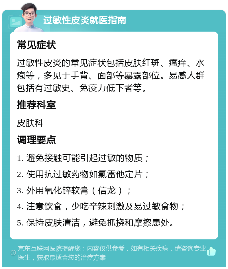 过敏性皮炎就医指南 常见症状 过敏性皮炎的常见症状包括皮肤红斑、瘙痒、水疱等，多见于手背、面部等暴露部位。易感人群包括有过敏史、免疫力低下者等。 推荐科室 皮肤科 调理要点 1. 避免接触可能引起过敏的物质； 2. 使用抗过敏药物如氯雷他定片； 3. 外用氧化锌软膏（信龙）； 4. 注意饮食，少吃辛辣刺激及易过敏食物； 5. 保持皮肤清洁，避免抓挠和摩擦患处。