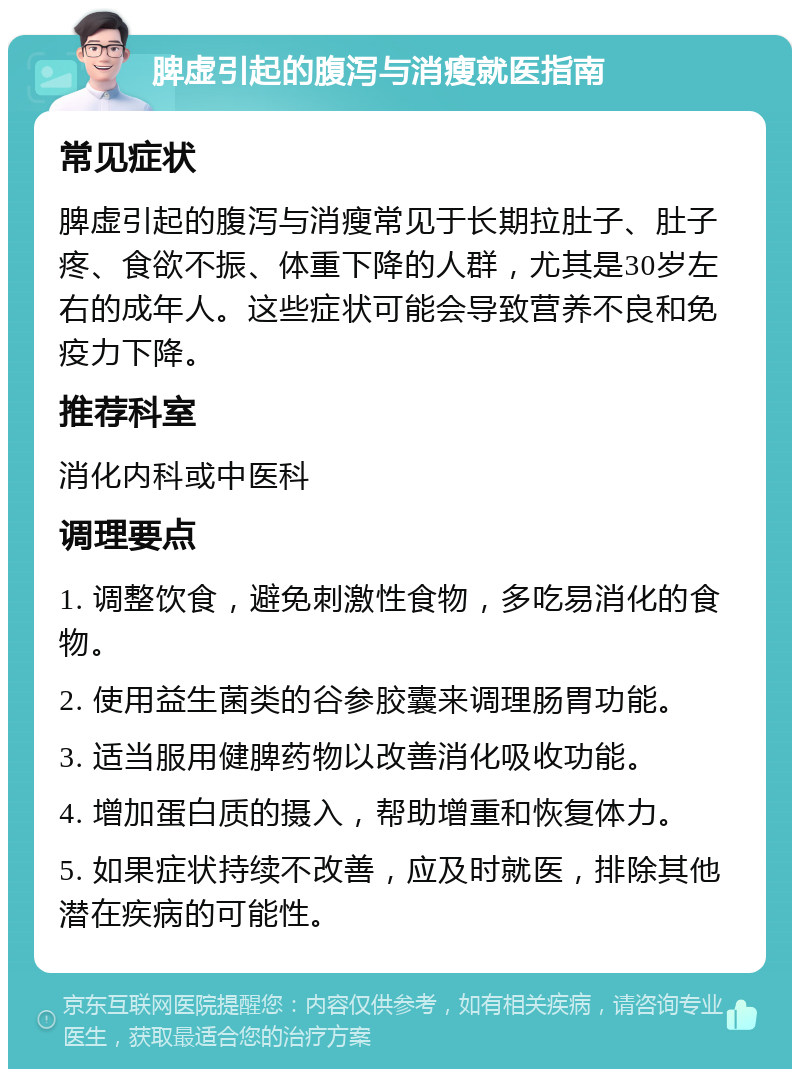 脾虚引起的腹泻与消瘦就医指南 常见症状 脾虚引起的腹泻与消瘦常见于长期拉肚子、肚子疼、食欲不振、体重下降的人群，尤其是30岁左右的成年人。这些症状可能会导致营养不良和免疫力下降。 推荐科室 消化内科或中医科 调理要点 1. 调整饮食，避免刺激性食物，多吃易消化的食物。 2. 使用益生菌类的谷参胶囊来调理肠胃功能。 3. 适当服用健脾药物以改善消化吸收功能。 4. 增加蛋白质的摄入，帮助增重和恢复体力。 5. 如果症状持续不改善，应及时就医，排除其他潜在疾病的可能性。