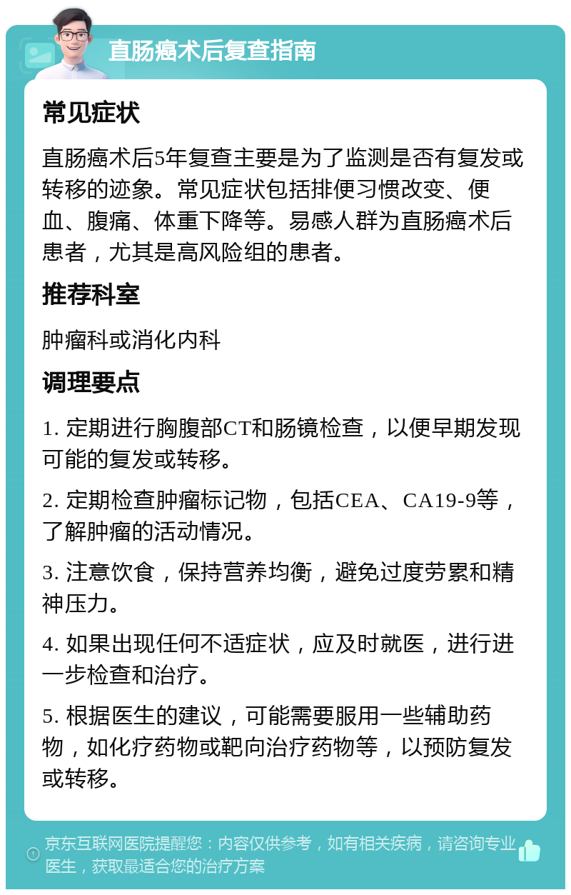 直肠癌术后复查指南 常见症状 直肠癌术后5年复查主要是为了监测是否有复发或转移的迹象。常见症状包括排便习惯改变、便血、腹痛、体重下降等。易感人群为直肠癌术后患者，尤其是高风险组的患者。 推荐科室 肿瘤科或消化内科 调理要点 1. 定期进行胸腹部CT和肠镜检查，以便早期发现可能的复发或转移。 2. 定期检查肿瘤标记物，包括CEA、CA19-9等，了解肿瘤的活动情况。 3. 注意饮食，保持营养均衡，避免过度劳累和精神压力。 4. 如果出现任何不适症状，应及时就医，进行进一步检查和治疗。 5. 根据医生的建议，可能需要服用一些辅助药物，如化疗药物或靶向治疗药物等，以预防复发或转移。