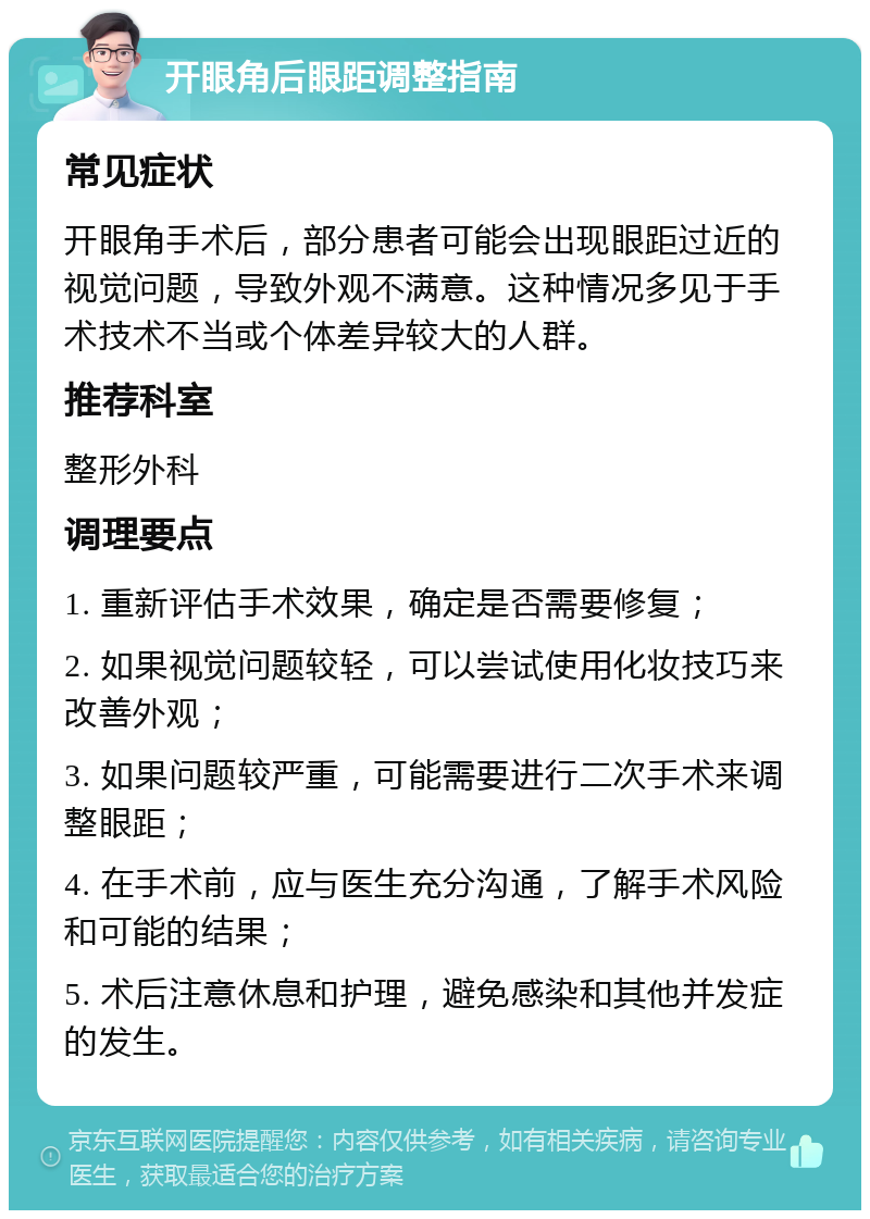 开眼角后眼距调整指南 常见症状 开眼角手术后，部分患者可能会出现眼距过近的视觉问题，导致外观不满意。这种情况多见于手术技术不当或个体差异较大的人群。 推荐科室 整形外科 调理要点 1. 重新评估手术效果，确定是否需要修复； 2. 如果视觉问题较轻，可以尝试使用化妆技巧来改善外观； 3. 如果问题较严重，可能需要进行二次手术来调整眼距； 4. 在手术前，应与医生充分沟通，了解手术风险和可能的结果； 5. 术后注意休息和护理，避免感染和其他并发症的发生。