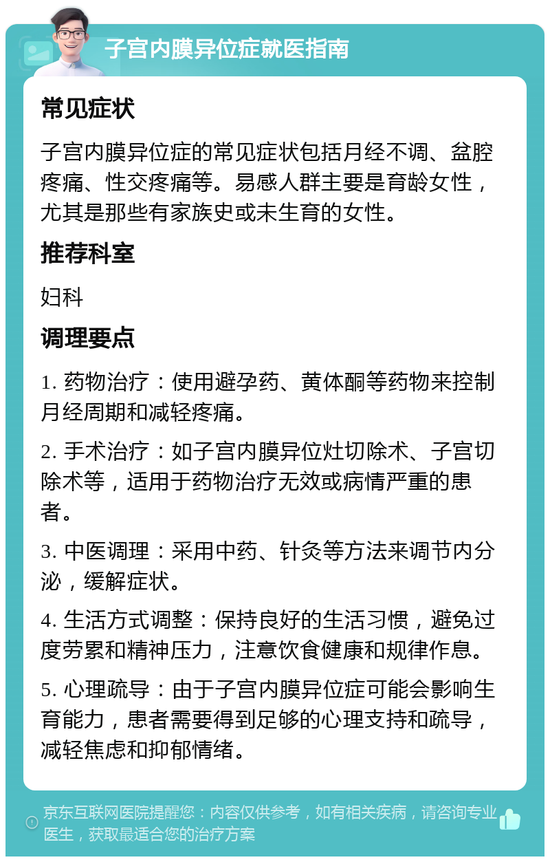 子宫内膜异位症就医指南 常见症状 子宫内膜异位症的常见症状包括月经不调、盆腔疼痛、性交疼痛等。易感人群主要是育龄女性，尤其是那些有家族史或未生育的女性。 推荐科室 妇科 调理要点 1. 药物治疗：使用避孕药、黄体酮等药物来控制月经周期和减轻疼痛。 2. 手术治疗：如子宫内膜异位灶切除术、子宫切除术等，适用于药物治疗无效或病情严重的患者。 3. 中医调理：采用中药、针灸等方法来调节内分泌，缓解症状。 4. 生活方式调整：保持良好的生活习惯，避免过度劳累和精神压力，注意饮食健康和规律作息。 5. 心理疏导：由于子宫内膜异位症可能会影响生育能力，患者需要得到足够的心理支持和疏导，减轻焦虑和抑郁情绪。