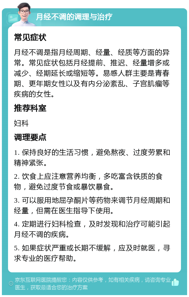 月经不调的调理与治疗 常见症状 月经不调是指月经周期、经量、经质等方面的异常。常见症状包括月经提前、推迟、经量增多或减少、经期延长或缩短等。易感人群主要是青春期、更年期女性以及有内分泌紊乱、子宫肌瘤等疾病的女性。 推荐科室 妇科 调理要点 1. 保持良好的生活习惯，避免熬夜、过度劳累和精神紧张。 2. 饮食上应注意营养均衡，多吃富含铁质的食物，避免过度节食或暴饮暴食。 3. 可以服用地屈孕酮片等药物来调节月经周期和经量，但需在医生指导下使用。 4. 定期进行妇科检查，及时发现和治疗可能引起月经不调的疾病。 5. 如果症状严重或长期不缓解，应及时就医，寻求专业的医疗帮助。