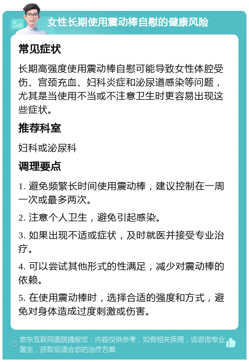 女性长期使用震动棒自慰的健康风险 常见症状 长期高强度使用震动棒自慰可能导致女性体腔受伤、宫颈充血、妇科炎症和泌尿道感染等问题，尤其是当使用不当或不注意卫生时更容易出现这些症状。 推荐科室 妇科或泌尿科 调理要点 1. 避免频繁长时间使用震动棒，建议控制在一周一次或最多两次。 2. 注意个人卫生，避免引起感染。 3. 如果出现不适或症状，及时就医并接受专业治疗。 4. 可以尝试其他形式的性满足，减少对震动棒的依赖。 5. 在使用震动棒时，选择合适的强度和方式，避免对身体造成过度刺激或伤害。