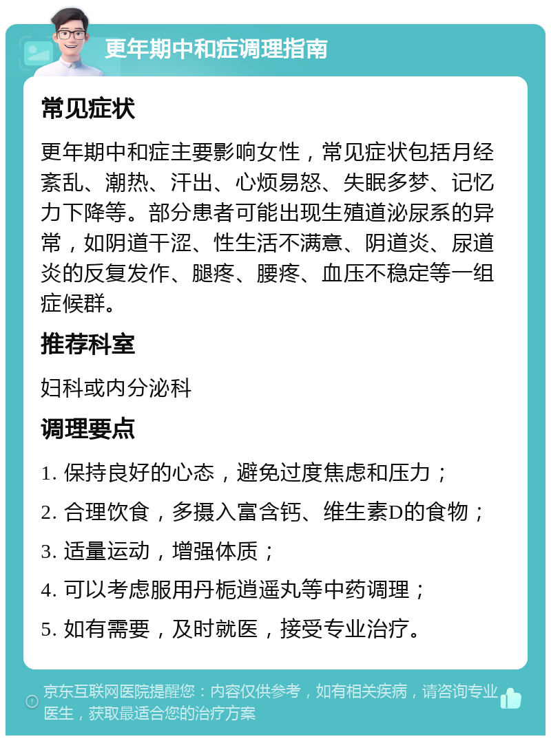 更年期中和症调理指南 常见症状 更年期中和症主要影响女性，常见症状包括月经紊乱、潮热、汗出、心烦易怒、失眠多梦、记忆力下降等。部分患者可能出现生殖道泌尿系的异常，如阴道干涩、性生活不满意、阴道炎、尿道炎的反复发作、腿疼、腰疼、血压不稳定等一组症候群。 推荐科室 妇科或内分泌科 调理要点 1. 保持良好的心态，避免过度焦虑和压力； 2. 合理饮食，多摄入富含钙、维生素D的食物； 3. 适量运动，增强体质； 4. 可以考虑服用丹栀逍遥丸等中药调理； 5. 如有需要，及时就医，接受专业治疗。