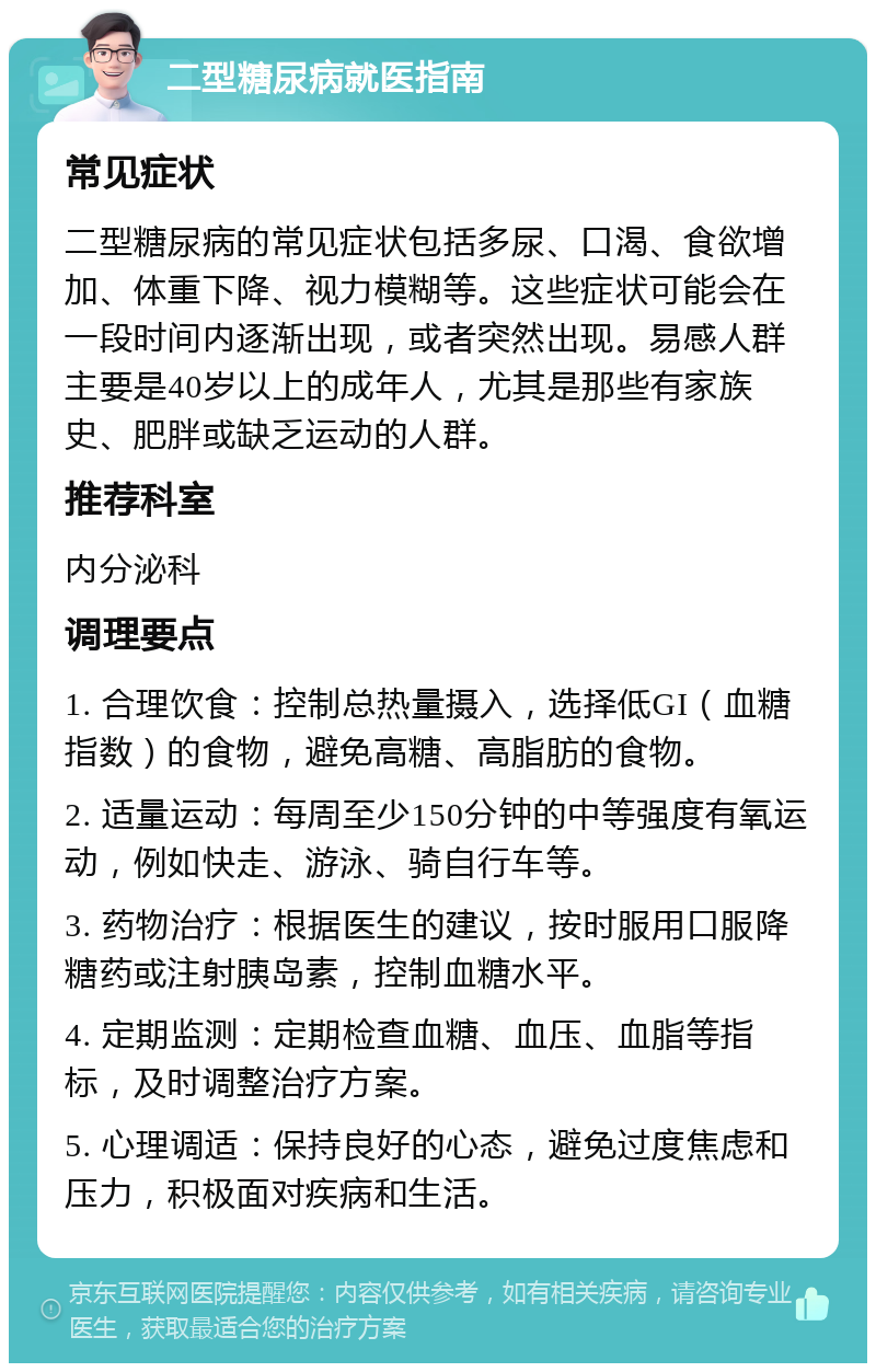 二型糖尿病就医指南 常见症状 二型糖尿病的常见症状包括多尿、口渴、食欲增加、体重下降、视力模糊等。这些症状可能会在一段时间内逐渐出现，或者突然出现。易感人群主要是40岁以上的成年人，尤其是那些有家族史、肥胖或缺乏运动的人群。 推荐科室 内分泌科 调理要点 1. 合理饮食：控制总热量摄入，选择低GI（血糖指数）的食物，避免高糖、高脂肪的食物。 2. 适量运动：每周至少150分钟的中等强度有氧运动，例如快走、游泳、骑自行车等。 3. 药物治疗：根据医生的建议，按时服用口服降糖药或注射胰岛素，控制血糖水平。 4. 定期监测：定期检查血糖、血压、血脂等指标，及时调整治疗方案。 5. 心理调适：保持良好的心态，避免过度焦虑和压力，积极面对疾病和生活。