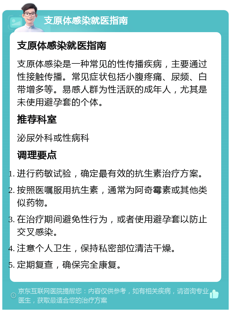 支原体感染就医指南 支原体感染就医指南 支原体感染是一种常见的性传播疾病，主要通过性接触传播。常见症状包括小腹疼痛、尿频、白带增多等。易感人群为性活跃的成年人，尤其是未使用避孕套的个体。 推荐科室 泌尿外科或性病科 调理要点 进行药敏试验，确定最有效的抗生素治疗方案。 按照医嘱服用抗生素，通常为阿奇霉素或其他类似药物。 在治疗期间避免性行为，或者使用避孕套以防止交叉感染。 注意个人卫生，保持私密部位清洁干燥。 定期复查，确保完全康复。