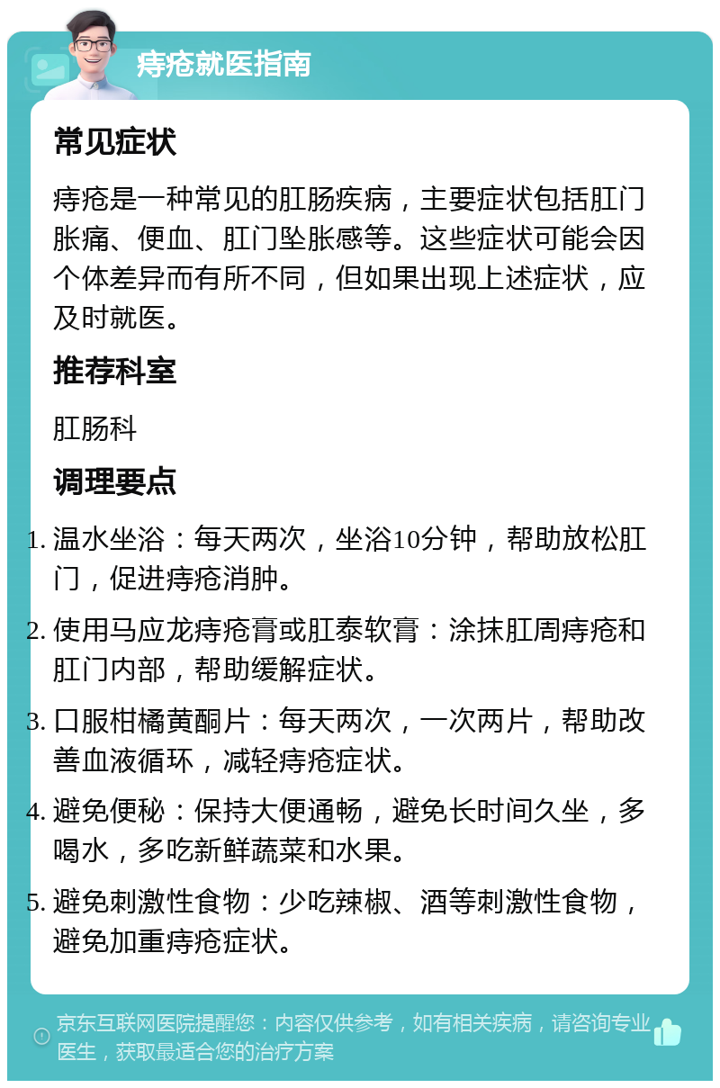 痔疮就医指南 常见症状 痔疮是一种常见的肛肠疾病，主要症状包括肛门胀痛、便血、肛门坠胀感等。这些症状可能会因个体差异而有所不同，但如果出现上述症状，应及时就医。 推荐科室 肛肠科 调理要点 温水坐浴：每天两次，坐浴10分钟，帮助放松肛门，促进痔疮消肿。 使用马应龙痔疮膏或肛泰软膏：涂抹肛周痔疮和肛门内部，帮助缓解症状。 口服柑橘黄酮片：每天两次，一次两片，帮助改善血液循环，减轻痔疮症状。 避免便秘：保持大便通畅，避免长时间久坐，多喝水，多吃新鲜蔬菜和水果。 避免刺激性食物：少吃辣椒、酒等刺激性食物，避免加重痔疮症状。