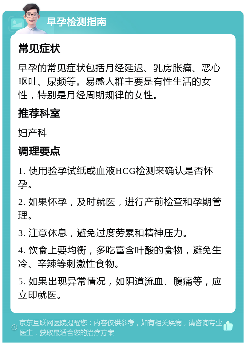 早孕检测指南 常见症状 早孕的常见症状包括月经延迟、乳房胀痛、恶心呕吐、尿频等。易感人群主要是有性生活的女性，特别是月经周期规律的女性。 推荐科室 妇产科 调理要点 1. 使用验孕试纸或血液HCG检测来确认是否怀孕。 2. 如果怀孕，及时就医，进行产前检查和孕期管理。 3. 注意休息，避免过度劳累和精神压力。 4. 饮食上要均衡，多吃富含叶酸的食物，避免生冷、辛辣等刺激性食物。 5. 如果出现异常情况，如阴道流血、腹痛等，应立即就医。