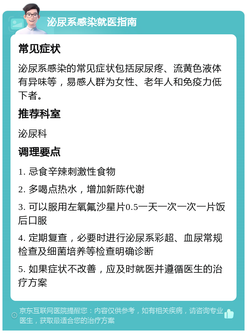 泌尿系感染就医指南 常见症状 泌尿系感染的常见症状包括尿尿疼、流黄色液体有异味等，易感人群为女性、老年人和免疫力低下者。 推荐科室 泌尿科 调理要点 1. 忌食辛辣刺激性食物 2. 多喝点热水，增加新陈代谢 3. 可以服用左氧氟沙星片0.5一天一次一次一片饭后口服 4. 定期复查，必要时进行泌尿系彩超、血尿常规检查及细菌培养等检查明确诊断 5. 如果症状不改善，应及时就医并遵循医生的治疗方案