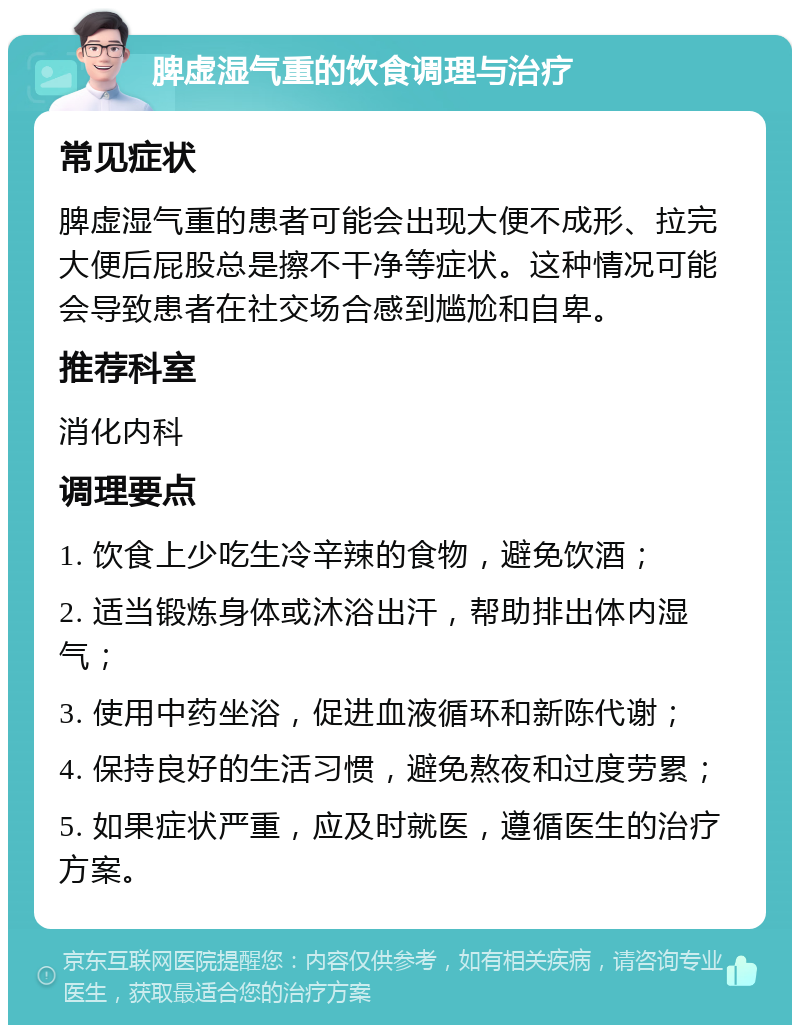 脾虚湿气重的饮食调理与治疗 常见症状 脾虚湿气重的患者可能会出现大便不成形、拉完大便后屁股总是擦不干净等症状。这种情况可能会导致患者在社交场合感到尴尬和自卑。 推荐科室 消化内科 调理要点 1. 饮食上少吃生冷辛辣的食物，避免饮酒； 2. 适当锻炼身体或沐浴出汗，帮助排出体内湿气； 3. 使用中药坐浴，促进血液循环和新陈代谢； 4. 保持良好的生活习惯，避免熬夜和过度劳累； 5. 如果症状严重，应及时就医，遵循医生的治疗方案。