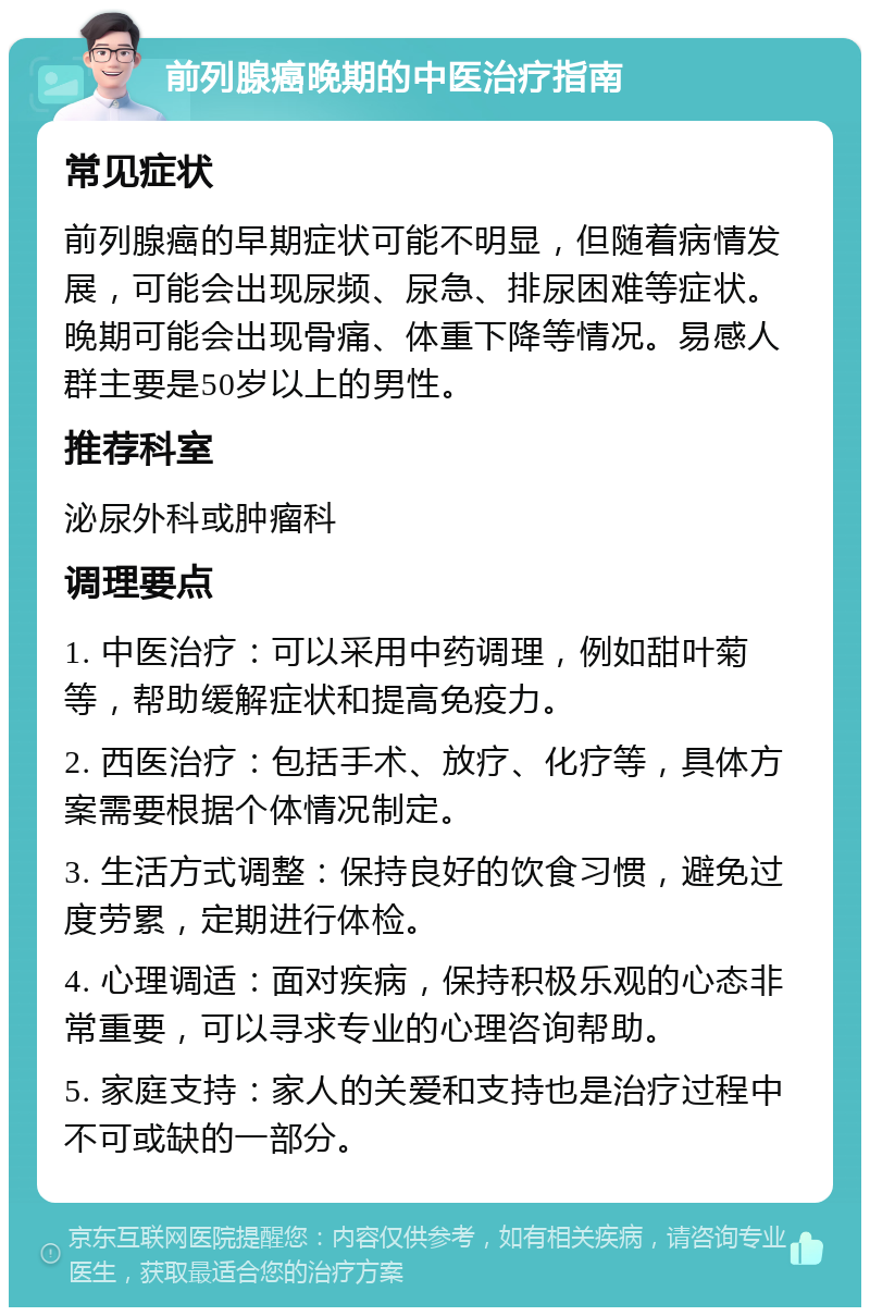 前列腺癌晚期的中医治疗指南 常见症状 前列腺癌的早期症状可能不明显，但随着病情发展，可能会出现尿频、尿急、排尿困难等症状。晚期可能会出现骨痛、体重下降等情况。易感人群主要是50岁以上的男性。 推荐科室 泌尿外科或肿瘤科 调理要点 1. 中医治疗：可以采用中药调理，例如甜叶菊等，帮助缓解症状和提高免疫力。 2. 西医治疗：包括手术、放疗、化疗等，具体方案需要根据个体情况制定。 3. 生活方式调整：保持良好的饮食习惯，避免过度劳累，定期进行体检。 4. 心理调适：面对疾病，保持积极乐观的心态非常重要，可以寻求专业的心理咨询帮助。 5. 家庭支持：家人的关爱和支持也是治疗过程中不可或缺的一部分。