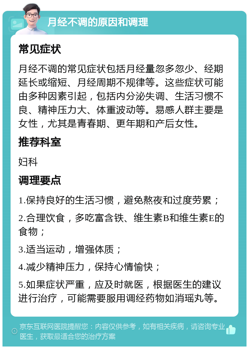 月经不调的原因和调理 常见症状 月经不调的常见症状包括月经量忽多忽少、经期延长或缩短、月经周期不规律等。这些症状可能由多种因素引起，包括内分泌失调、生活习惯不良、精神压力大、体重波动等。易感人群主要是女性，尤其是青春期、更年期和产后女性。 推荐科室 妇科 调理要点 1.保持良好的生活习惯，避免熬夜和过度劳累； 2.合理饮食，多吃富含铁、维生素B和维生素E的食物； 3.适当运动，增强体质； 4.减少精神压力，保持心情愉快； 5.如果症状严重，应及时就医，根据医生的建议进行治疗，可能需要服用调经药物如消瑶丸等。