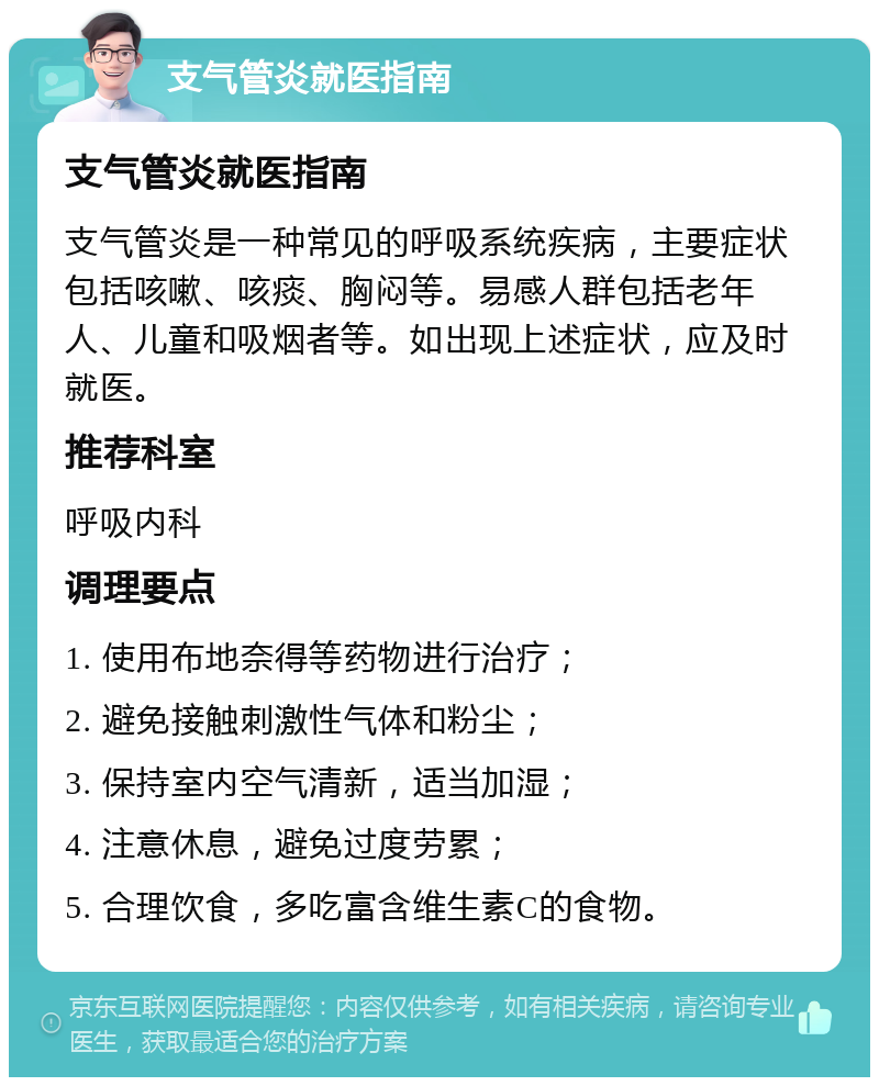 支气管炎就医指南 支气管炎就医指南 支气管炎是一种常见的呼吸系统疾病，主要症状包括咳嗽、咳痰、胸闷等。易感人群包括老年人、儿童和吸烟者等。如出现上述症状，应及时就医。 推荐科室 呼吸内科 调理要点 1. 使用布地奈得等药物进行治疗； 2. 避免接触刺激性气体和粉尘； 3. 保持室内空气清新，适当加湿； 4. 注意休息，避免过度劳累； 5. 合理饮食，多吃富含维生素C的食物。