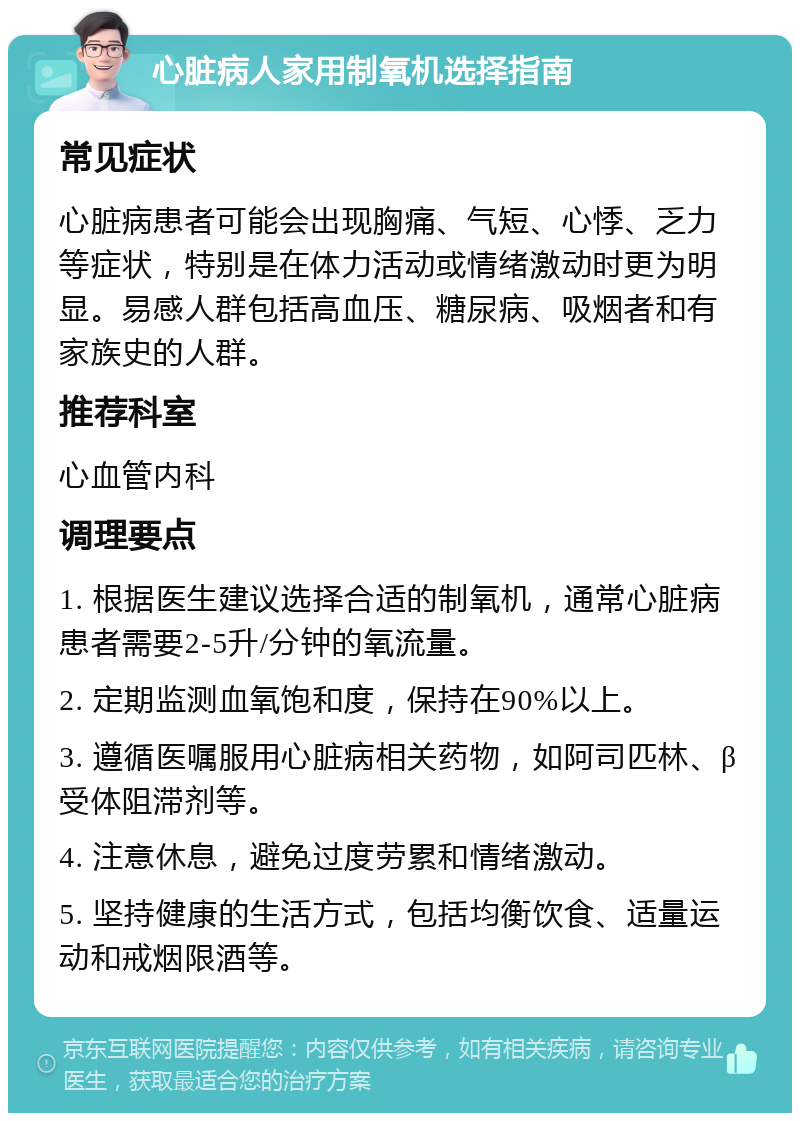 心脏病人家用制氧机选择指南 常见症状 心脏病患者可能会出现胸痛、气短、心悸、乏力等症状，特别是在体力活动或情绪激动时更为明显。易感人群包括高血压、糖尿病、吸烟者和有家族史的人群。 推荐科室 心血管内科 调理要点 1. 根据医生建议选择合适的制氧机，通常心脏病患者需要2-5升/分钟的氧流量。 2. 定期监测血氧饱和度，保持在90%以上。 3. 遵循医嘱服用心脏病相关药物，如阿司匹林、β受体阻滞剂等。 4. 注意休息，避免过度劳累和情绪激动。 5. 坚持健康的生活方式，包括均衡饮食、适量运动和戒烟限酒等。