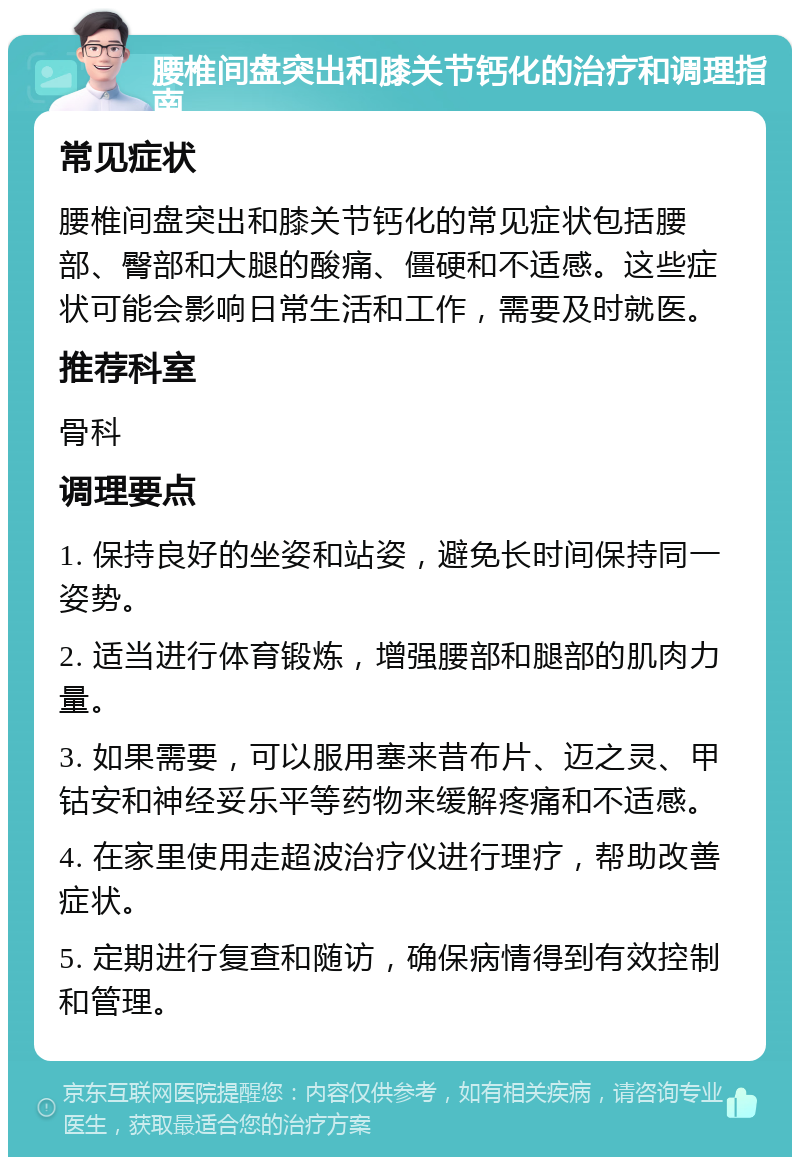 腰椎间盘突出和膝关节钙化的治疗和调理指南 常见症状 腰椎间盘突出和膝关节钙化的常见症状包括腰部、臀部和大腿的酸痛、僵硬和不适感。这些症状可能会影响日常生活和工作，需要及时就医。 推荐科室 骨科 调理要点 1. 保持良好的坐姿和站姿，避免长时间保持同一姿势。 2. 适当进行体育锻炼，增强腰部和腿部的肌肉力量。 3. 如果需要，可以服用塞来昔布片、迈之灵、甲钴安和神经妥乐平等药物来缓解疼痛和不适感。 4. 在家里使用走超波治疗仪进行理疗，帮助改善症状。 5. 定期进行复查和随访，确保病情得到有效控制和管理。