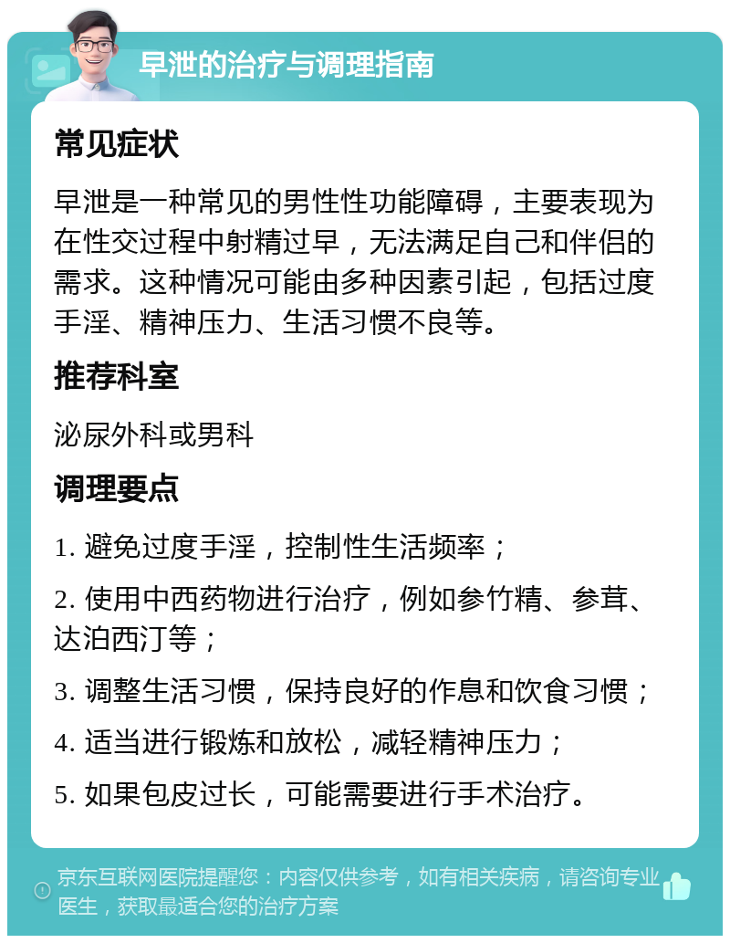 早泄的治疗与调理指南 常见症状 早泄是一种常见的男性性功能障碍，主要表现为在性交过程中射精过早，无法满足自己和伴侣的需求。这种情况可能由多种因素引起，包括过度手淫、精神压力、生活习惯不良等。 推荐科室 泌尿外科或男科 调理要点 1. 避免过度手淫，控制性生活频率； 2. 使用中西药物进行治疗，例如参竹精、参茸、达泊西汀等； 3. 调整生活习惯，保持良好的作息和饮食习惯； 4. 适当进行锻炼和放松，减轻精神压力； 5. 如果包皮过长，可能需要进行手术治疗。