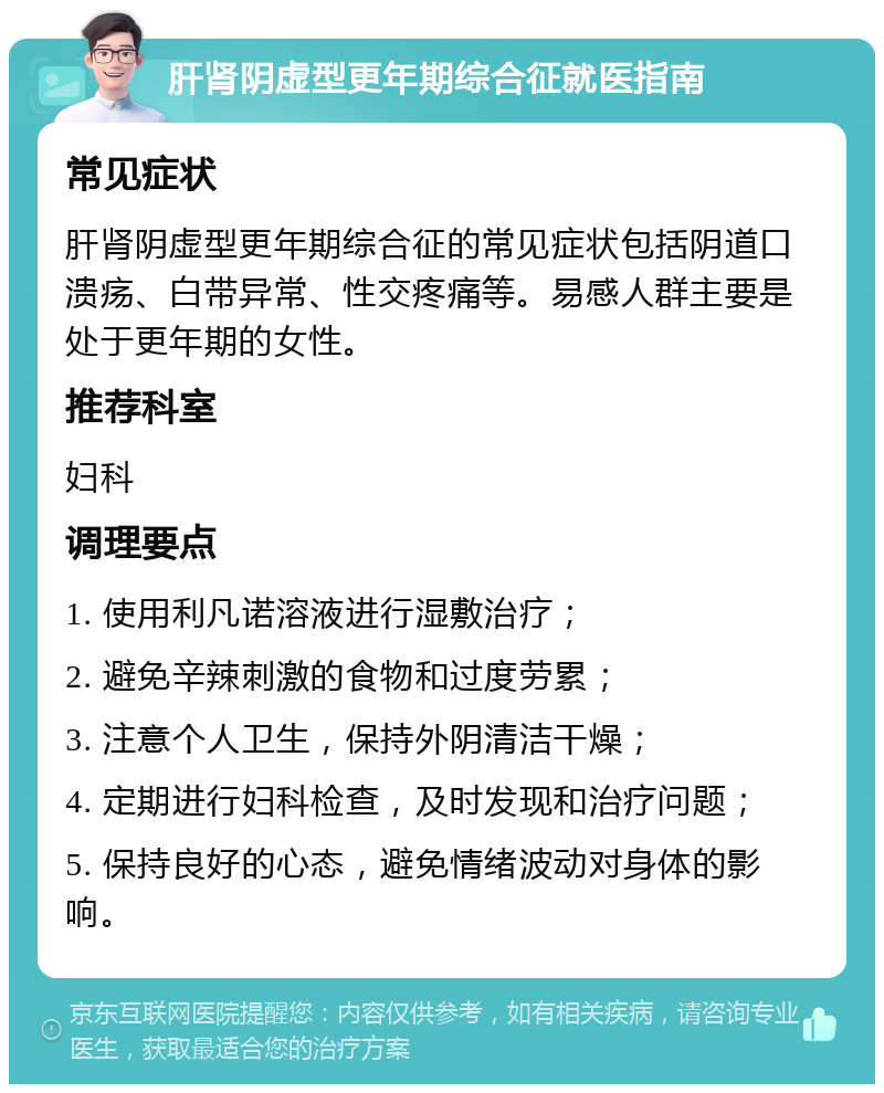 肝肾阴虚型更年期综合征就医指南 常见症状 肝肾阴虚型更年期综合征的常见症状包括阴道口溃疡、白带异常、性交疼痛等。易感人群主要是处于更年期的女性。 推荐科室 妇科 调理要点 1. 使用利凡诺溶液进行湿敷治疗； 2. 避免辛辣刺激的食物和过度劳累； 3. 注意个人卫生，保持外阴清洁干燥； 4. 定期进行妇科检查，及时发现和治疗问题； 5. 保持良好的心态，避免情绪波动对身体的影响。