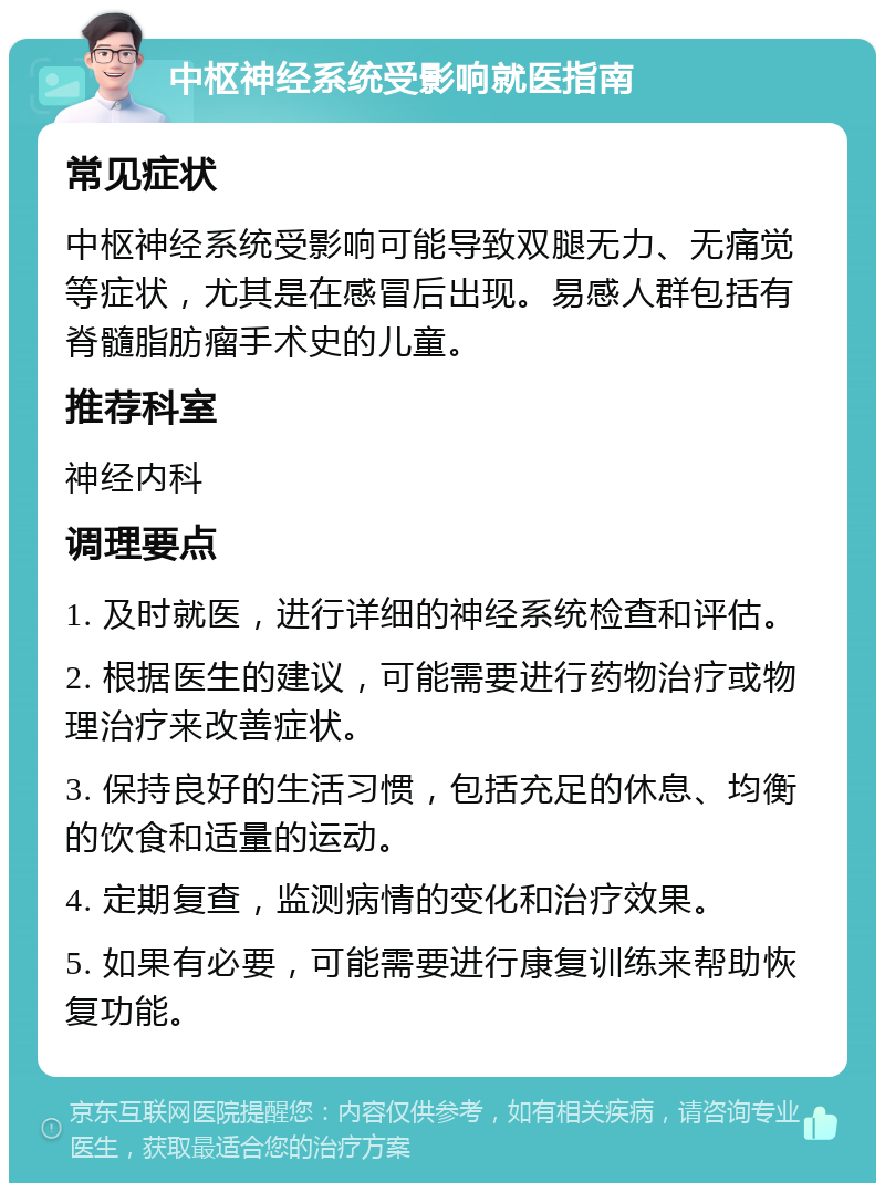 中枢神经系统受影响就医指南 常见症状 中枢神经系统受影响可能导致双腿无力、无痛觉等症状，尤其是在感冒后出现。易感人群包括有脊髓脂肪瘤手术史的儿童。 推荐科室 神经内科 调理要点 1. 及时就医，进行详细的神经系统检查和评估。 2. 根据医生的建议，可能需要进行药物治疗或物理治疗来改善症状。 3. 保持良好的生活习惯，包括充足的休息、均衡的饮食和适量的运动。 4. 定期复查，监测病情的变化和治疗效果。 5. 如果有必要，可能需要进行康复训练来帮助恢复功能。