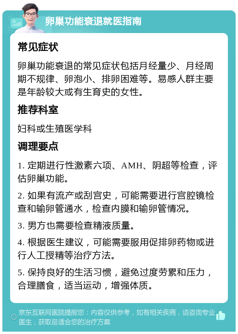 卵巢功能衰退就医指南 常见症状 卵巢功能衰退的常见症状包括月经量少、月经周期不规律、卵泡小、排卵困难等。易感人群主要是年龄较大或有生育史的女性。 推荐科室 妇科或生殖医学科 调理要点 1. 定期进行性激素六项、AMH、阴超等检查，评估卵巢功能。 2. 如果有流产或刮宫史，可能需要进行宫腔镜检查和输卵管通水，检查内膜和输卵管情况。 3. 男方也需要检查精液质量。 4. 根据医生建议，可能需要服用促排卵药物或进行人工授精等治疗方法。 5. 保持良好的生活习惯，避免过度劳累和压力，合理膳食，适当运动，增强体质。