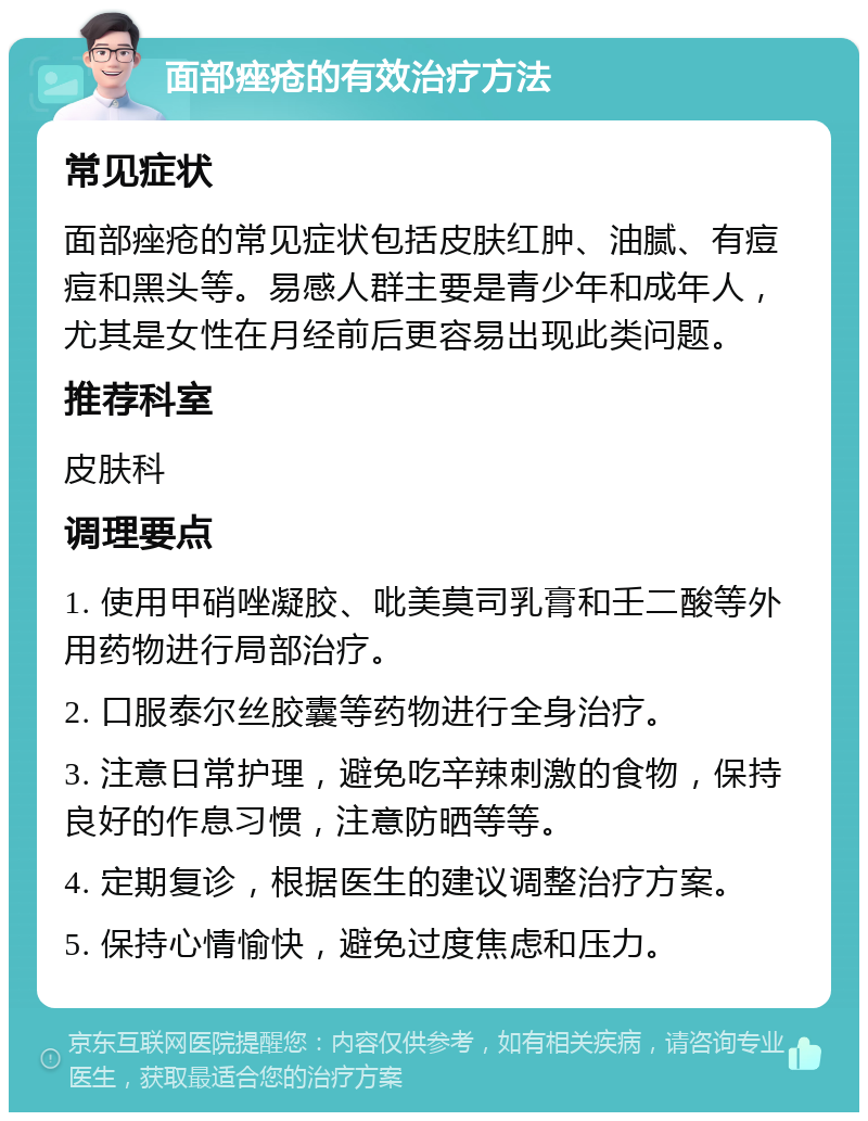 面部痤疮的有效治疗方法 常见症状 面部痤疮的常见症状包括皮肤红肿、油腻、有痘痘和黑头等。易感人群主要是青少年和成年人，尤其是女性在月经前后更容易出现此类问题。 推荐科室 皮肤科 调理要点 1. 使用甲硝唑凝胶、吡美莫司乳膏和壬二酸等外用药物进行局部治疗。 2. 口服泰尔丝胶囊等药物进行全身治疗。 3. 注意日常护理，避免吃辛辣刺激的食物，保持良好的作息习惯，注意防晒等等。 4. 定期复诊，根据医生的建议调整治疗方案。 5. 保持心情愉快，避免过度焦虑和压力。