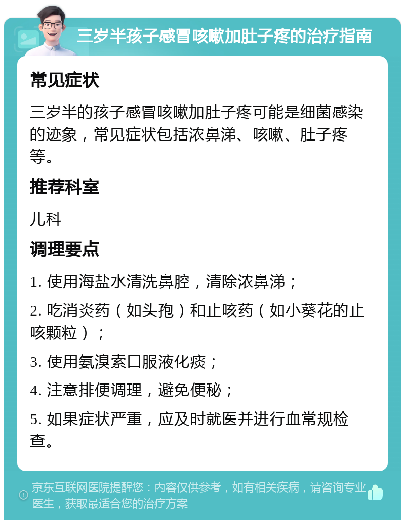 三岁半孩子感冒咳嗽加肚子疼的治疗指南 常见症状 三岁半的孩子感冒咳嗽加肚子疼可能是细菌感染的迹象，常见症状包括浓鼻涕、咳嗽、肚子疼等。 推荐科室 儿科 调理要点 1. 使用海盐水清洗鼻腔，清除浓鼻涕； 2. 吃消炎药（如头孢）和止咳药（如小葵花的止咳颗粒）； 3. 使用氨溴索口服液化痰； 4. 注意排便调理，避免便秘； 5. 如果症状严重，应及时就医并进行血常规检查。