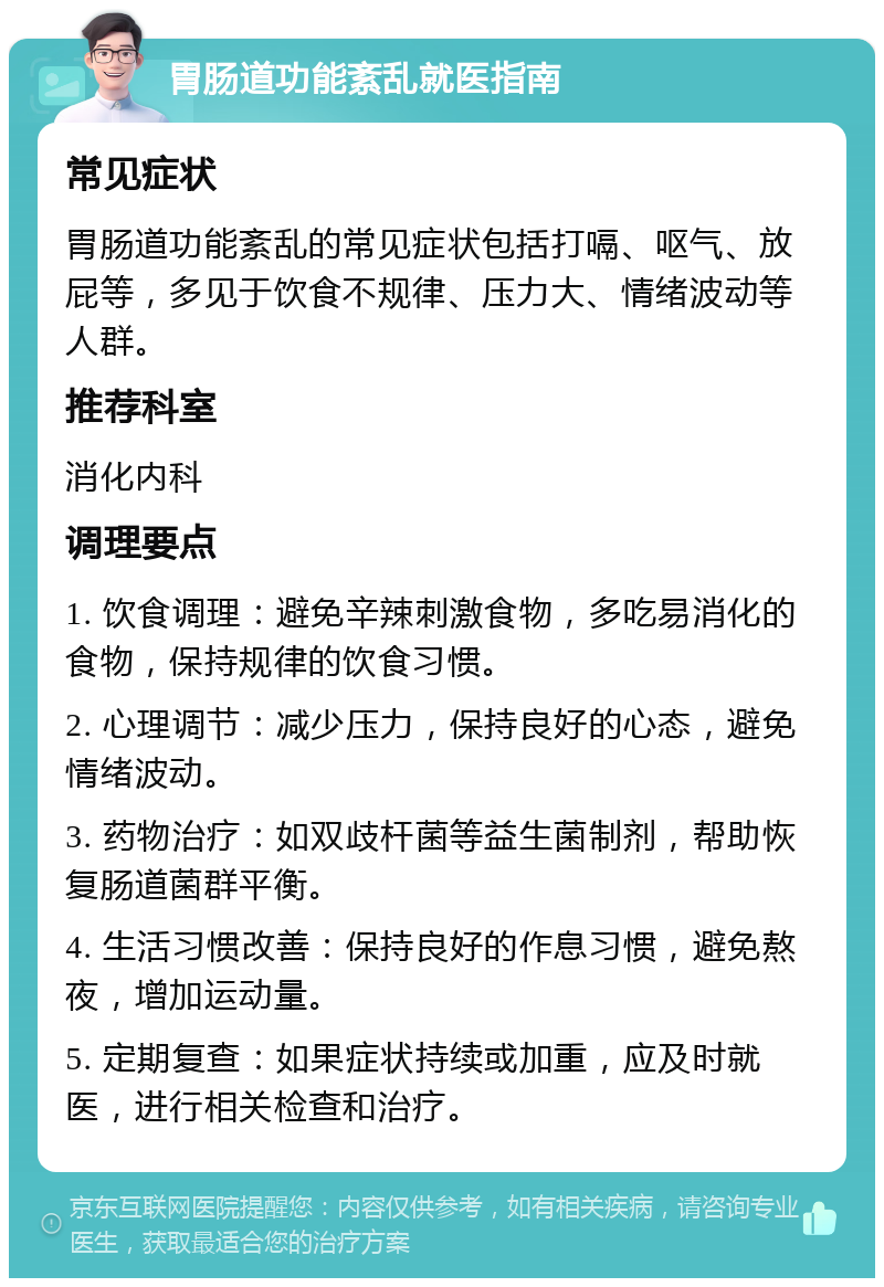 胃肠道功能紊乱就医指南 常见症状 胃肠道功能紊乱的常见症状包括打嗝、呕气、放屁等，多见于饮食不规律、压力大、情绪波动等人群。 推荐科室 消化内科 调理要点 1. 饮食调理：避免辛辣刺激食物，多吃易消化的食物，保持规律的饮食习惯。 2. 心理调节：减少压力，保持良好的心态，避免情绪波动。 3. 药物治疗：如双歧杆菌等益生菌制剂，帮助恢复肠道菌群平衡。 4. 生活习惯改善：保持良好的作息习惯，避免熬夜，增加运动量。 5. 定期复查：如果症状持续或加重，应及时就医，进行相关检查和治疗。