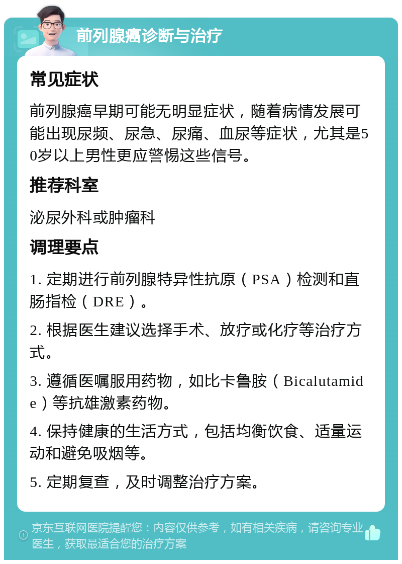 前列腺癌诊断与治疗 常见症状 前列腺癌早期可能无明显症状，随着病情发展可能出现尿频、尿急、尿痛、血尿等症状，尤其是50岁以上男性更应警惕这些信号。 推荐科室 泌尿外科或肿瘤科 调理要点 1. 定期进行前列腺特异性抗原（PSA）检测和直肠指检（DRE）。 2. 根据医生建议选择手术、放疗或化疗等治疗方式。 3. 遵循医嘱服用药物，如比卡鲁胺（Bicalutamide）等抗雄激素药物。 4. 保持健康的生活方式，包括均衡饮食、适量运动和避免吸烟等。 5. 定期复查，及时调整治疗方案。