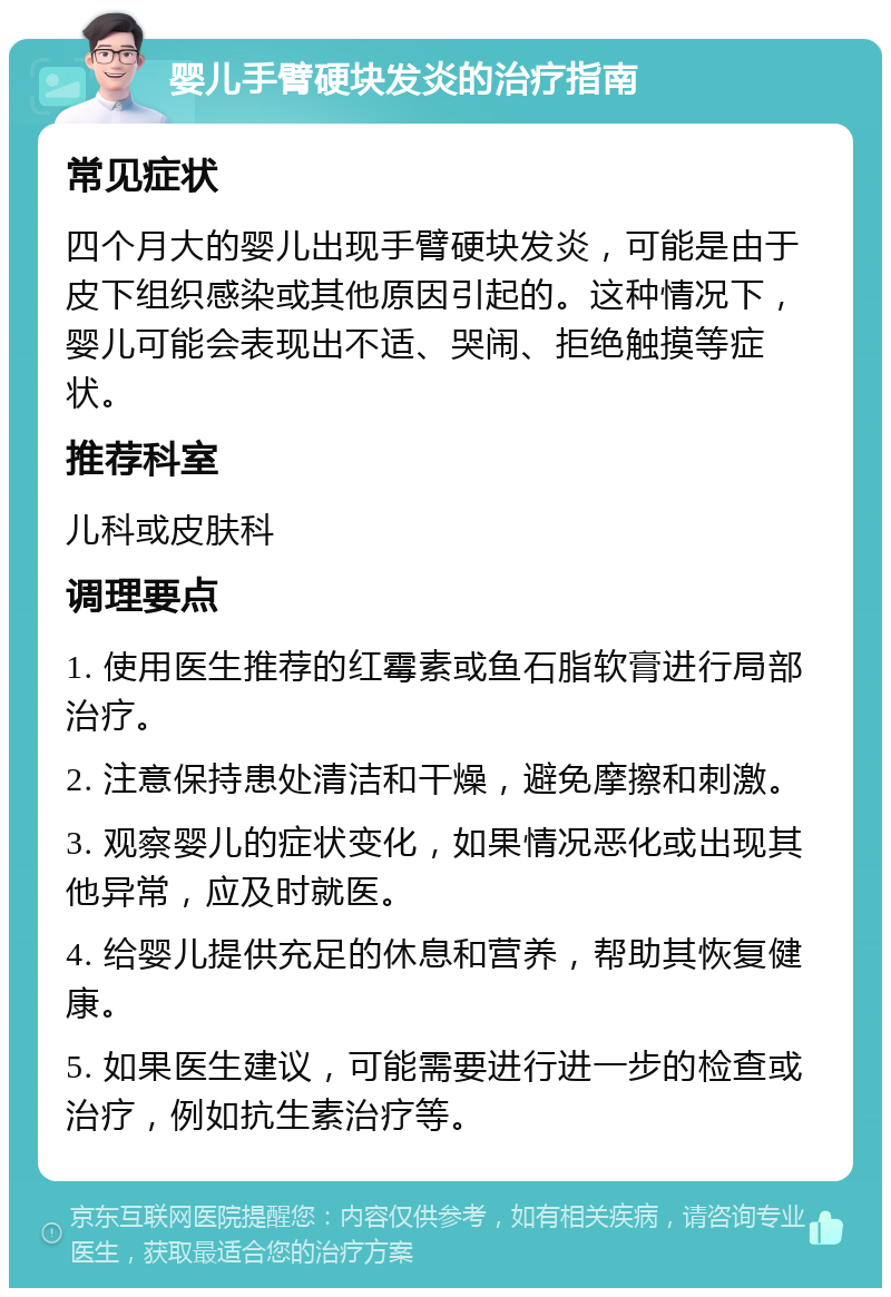 婴儿手臂硬块发炎的治疗指南 常见症状 四个月大的婴儿出现手臂硬块发炎，可能是由于皮下组织感染或其他原因引起的。这种情况下，婴儿可能会表现出不适、哭闹、拒绝触摸等症状。 推荐科室 儿科或皮肤科 调理要点 1. 使用医生推荐的红霉素或鱼石脂软膏进行局部治疗。 2. 注意保持患处清洁和干燥，避免摩擦和刺激。 3. 观察婴儿的症状变化，如果情况恶化或出现其他异常，应及时就医。 4. 给婴儿提供充足的休息和营养，帮助其恢复健康。 5. 如果医生建议，可能需要进行进一步的检查或治疗，例如抗生素治疗等。