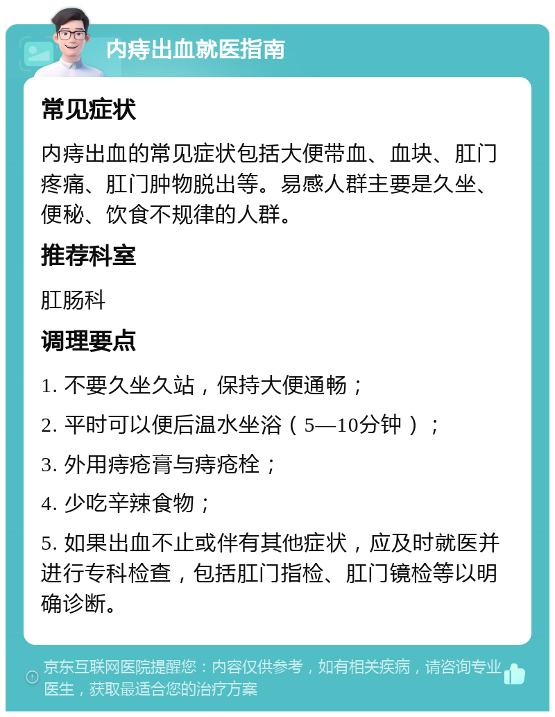 内痔出血就医指南 常见症状 内痔出血的常见症状包括大便带血、血块、肛门疼痛、肛门肿物脱出等。易感人群主要是久坐、便秘、饮食不规律的人群。 推荐科室 肛肠科 调理要点 1. 不要久坐久站，保持大便通畅； 2. 平时可以便后温水坐浴（5—10分钟）； 3. 外用痔疮膏与痔疮栓； 4. 少吃辛辣食物； 5. 如果出血不止或伴有其他症状，应及时就医并进行专科检查，包括肛门指检、肛门镜检等以明确诊断。