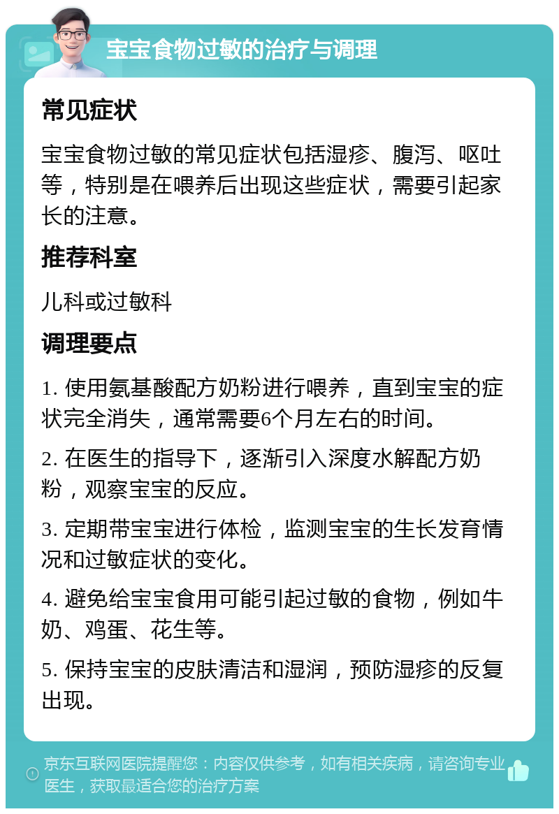 宝宝食物过敏的治疗与调理 常见症状 宝宝食物过敏的常见症状包括湿疹、腹泻、呕吐等，特别是在喂养后出现这些症状，需要引起家长的注意。 推荐科室 儿科或过敏科 调理要点 1. 使用氨基酸配方奶粉进行喂养，直到宝宝的症状完全消失，通常需要6个月左右的时间。 2. 在医生的指导下，逐渐引入深度水解配方奶粉，观察宝宝的反应。 3. 定期带宝宝进行体检，监测宝宝的生长发育情况和过敏症状的变化。 4. 避免给宝宝食用可能引起过敏的食物，例如牛奶、鸡蛋、花生等。 5. 保持宝宝的皮肤清洁和湿润，预防湿疹的反复出现。