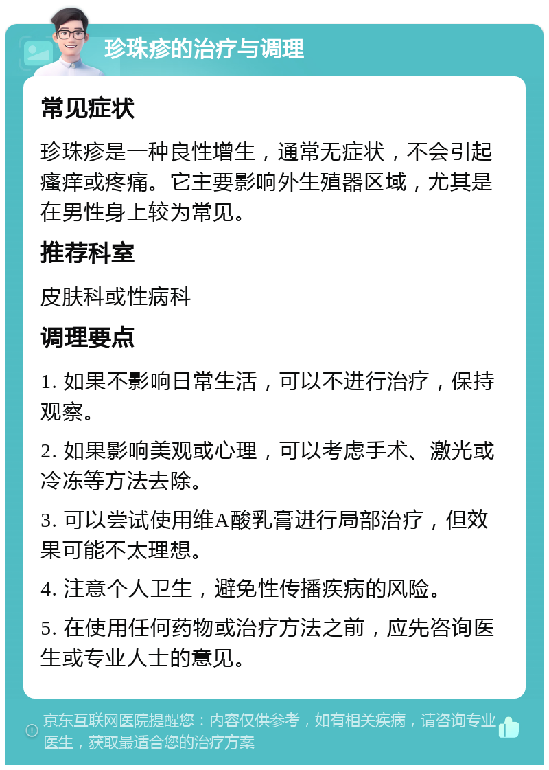 珍珠疹的治疗与调理 常见症状 珍珠疹是一种良性增生，通常无症状，不会引起瘙痒或疼痛。它主要影响外生殖器区域，尤其是在男性身上较为常见。 推荐科室 皮肤科或性病科 调理要点 1. 如果不影响日常生活，可以不进行治疗，保持观察。 2. 如果影响美观或心理，可以考虑手术、激光或冷冻等方法去除。 3. 可以尝试使用维A酸乳膏进行局部治疗，但效果可能不太理想。 4. 注意个人卫生，避免性传播疾病的风险。 5. 在使用任何药物或治疗方法之前，应先咨询医生或专业人士的意见。