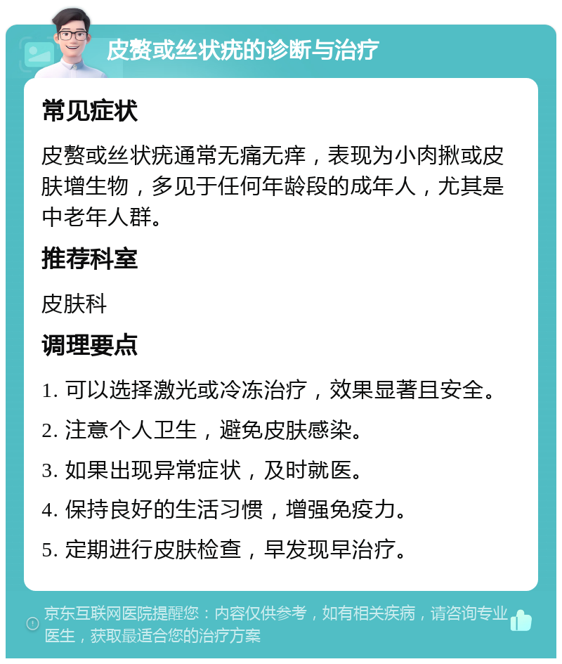 皮赘或丝状疣的诊断与治疗 常见症状 皮赘或丝状疣通常无痛无痒，表现为小肉揪或皮肤增生物，多见于任何年龄段的成年人，尤其是中老年人群。 推荐科室 皮肤科 调理要点 1. 可以选择激光或冷冻治疗，效果显著且安全。 2. 注意个人卫生，避免皮肤感染。 3. 如果出现异常症状，及时就医。 4. 保持良好的生活习惯，增强免疫力。 5. 定期进行皮肤检查，早发现早治疗。