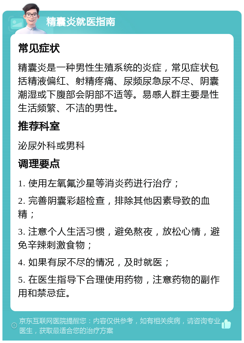 精囊炎就医指南 常见症状 精囊炎是一种男性生殖系统的炎症，常见症状包括精液偏红、射精疼痛、尿频尿急尿不尽、阴囊潮湿或下腹部会阴部不适等。易感人群主要是性生活频繁、不洁的男性。 推荐科室 泌尿外科或男科 调理要点 1. 使用左氧氟沙星等消炎药进行治疗； 2. 完善阴囊彩超检查，排除其他因素导致的血精； 3. 注意个人生活习惯，避免熬夜，放松心情，避免辛辣刺激食物； 4. 如果有尿不尽的情况，及时就医； 5. 在医生指导下合理使用药物，注意药物的副作用和禁忌症。