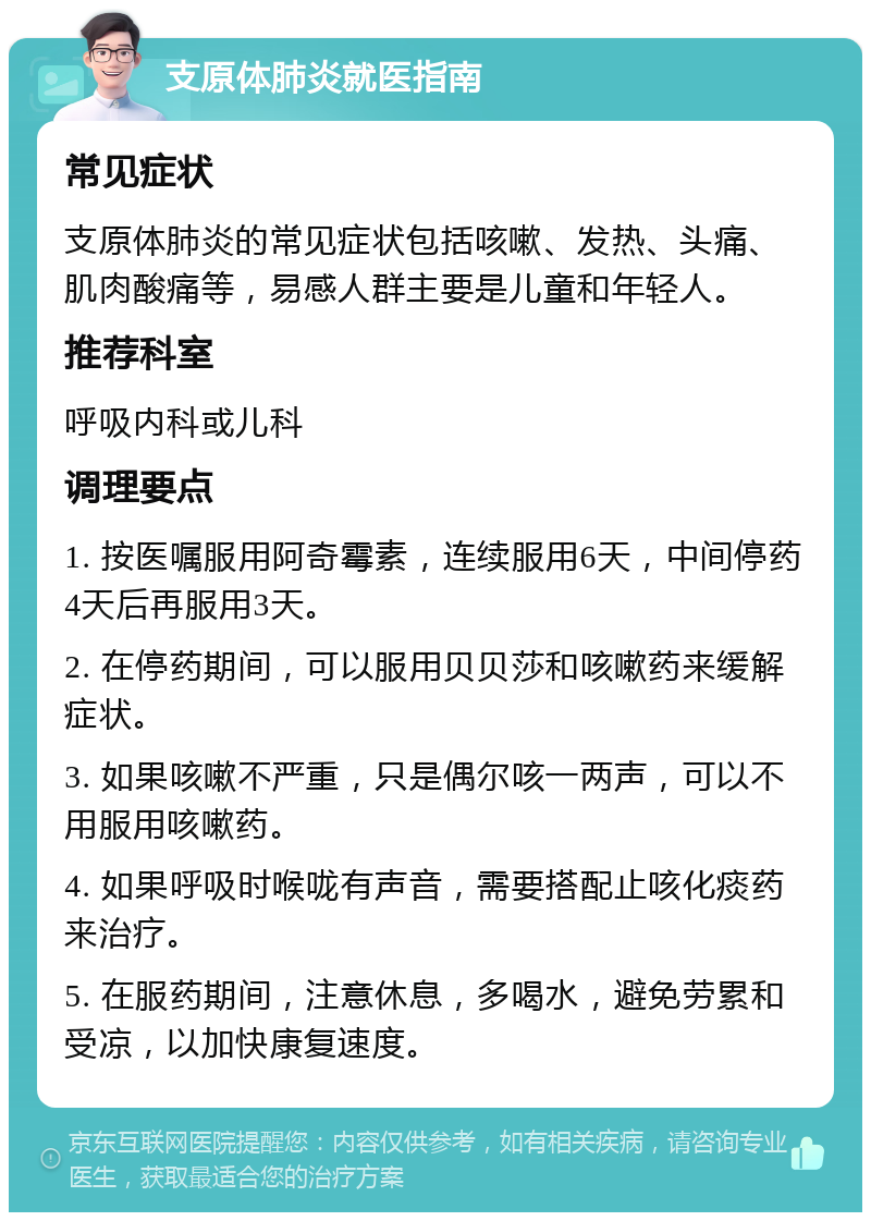 支原体肺炎就医指南 常见症状 支原体肺炎的常见症状包括咳嗽、发热、头痛、肌肉酸痛等，易感人群主要是儿童和年轻人。 推荐科室 呼吸内科或儿科 调理要点 1. 按医嘱服用阿奇霉素，连续服用6天，中间停药4天后再服用3天。 2. 在停药期间，可以服用贝贝莎和咳嗽药来缓解症状。 3. 如果咳嗽不严重，只是偶尔咳一两声，可以不用服用咳嗽药。 4. 如果呼吸时喉咙有声音，需要搭配止咳化痰药来治疗。 5. 在服药期间，注意休息，多喝水，避免劳累和受凉，以加快康复速度。