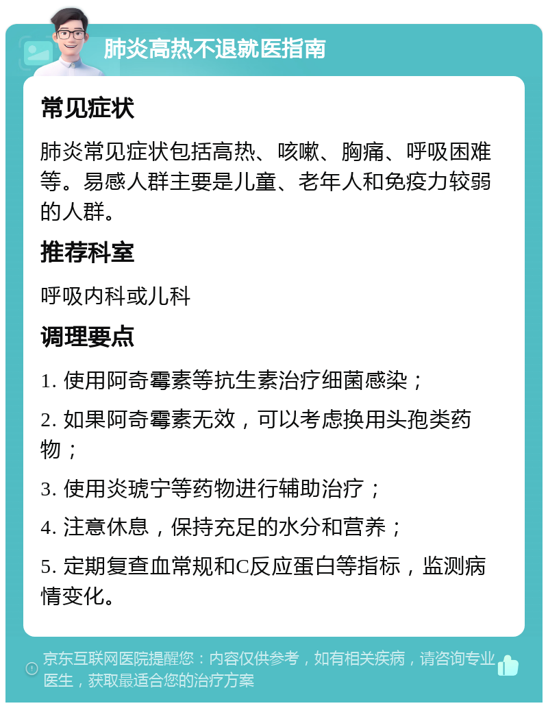 肺炎高热不退就医指南 常见症状 肺炎常见症状包括高热、咳嗽、胸痛、呼吸困难等。易感人群主要是儿童、老年人和免疫力较弱的人群。 推荐科室 呼吸内科或儿科 调理要点 1. 使用阿奇霉素等抗生素治疗细菌感染； 2. 如果阿奇霉素无效，可以考虑换用头孢类药物； 3. 使用炎琥宁等药物进行辅助治疗； 4. 注意休息，保持充足的水分和营养； 5. 定期复查血常规和C反应蛋白等指标，监测病情变化。