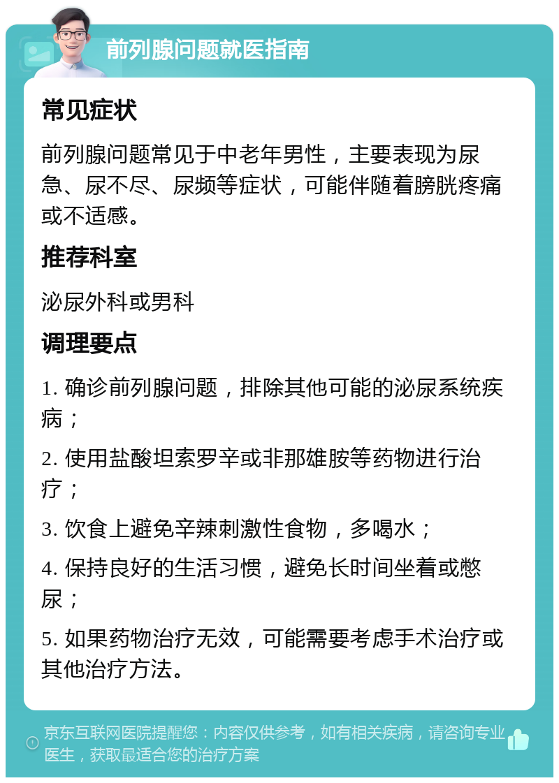 前列腺问题就医指南 常见症状 前列腺问题常见于中老年男性，主要表现为尿急、尿不尽、尿频等症状，可能伴随着膀胱疼痛或不适感。 推荐科室 泌尿外科或男科 调理要点 1. 确诊前列腺问题，排除其他可能的泌尿系统疾病； 2. 使用盐酸坦索罗辛或非那雄胺等药物进行治疗； 3. 饮食上避免辛辣刺激性食物，多喝水； 4. 保持良好的生活习惯，避免长时间坐着或憋尿； 5. 如果药物治疗无效，可能需要考虑手术治疗或其他治疗方法。