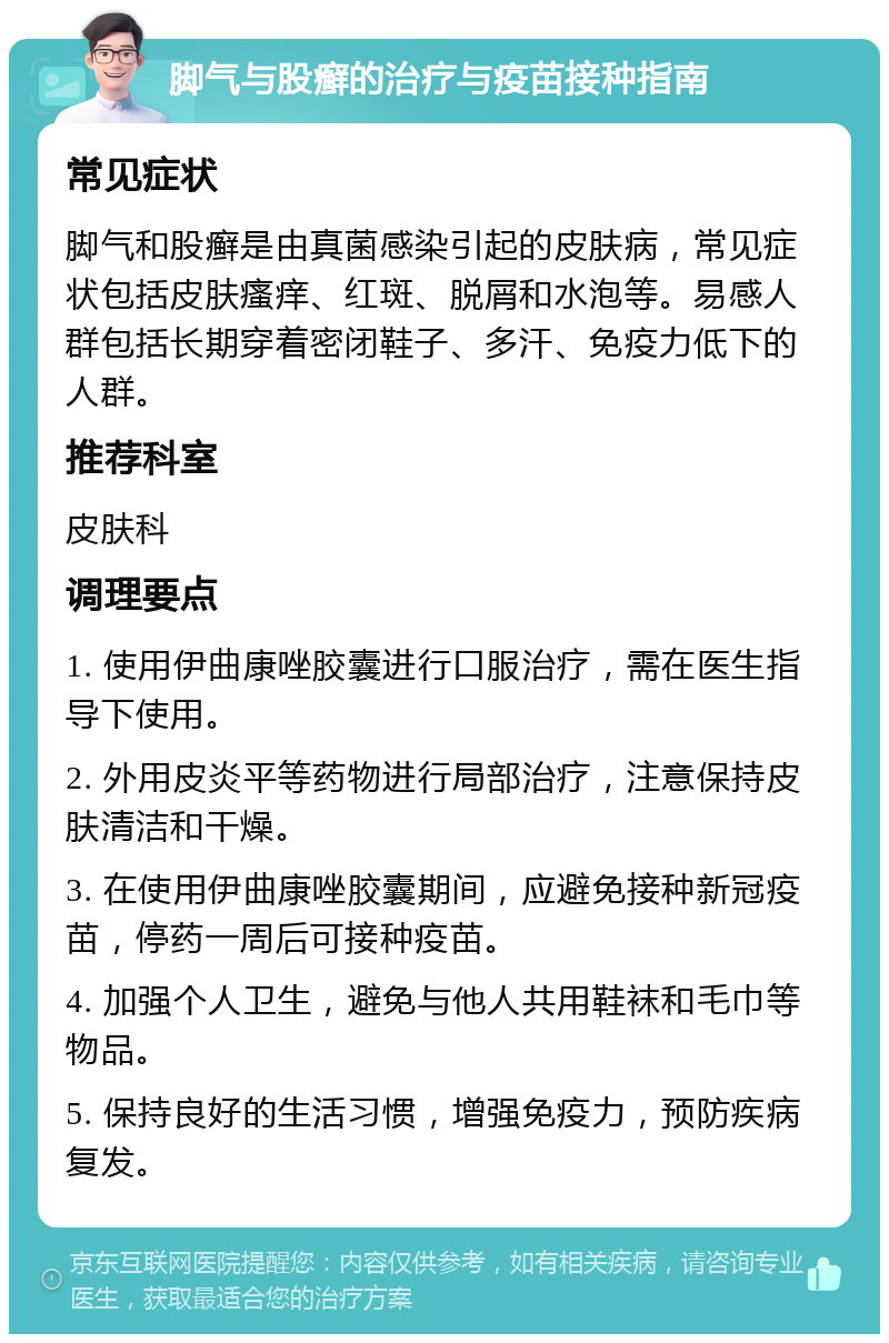 脚气与股癣的治疗与疫苗接种指南 常见症状 脚气和股癣是由真菌感染引起的皮肤病，常见症状包括皮肤瘙痒、红斑、脱屑和水泡等。易感人群包括长期穿着密闭鞋子、多汗、免疫力低下的人群。 推荐科室 皮肤科 调理要点 1. 使用伊曲康唑胶囊进行口服治疗，需在医生指导下使用。 2. 外用皮炎平等药物进行局部治疗，注意保持皮肤清洁和干燥。 3. 在使用伊曲康唑胶囊期间，应避免接种新冠疫苗，停药一周后可接种疫苗。 4. 加强个人卫生，避免与他人共用鞋袜和毛巾等物品。 5. 保持良好的生活习惯，增强免疫力，预防疾病复发。